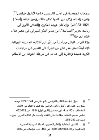 ‫ترتجماته‬‫المتعد دة‬‫في‬‫ال دب‬‫الفرنسي‬‫خاصة‬‫لناتول‬‫فرانس‬
)63(
،
‫وعبر‬،‫مؤلفاته‬‫وكان‬‫من‬‫أهمها‬‫"تجان‬‫تجاك‬‫حياته‬ :‫روسو‬) "‫وأ دبه‬
1921-1923‫وإن‬ .(‫م‬‫كان‬‫تجهده‬‫الفكري‬‫والثقافي‬‫البرز‬‫في‬
‫رئاسة‬‫تحرير‬،"‫"السياسة‬‫أبرز‬‫منابر‬‫الفكر‬‫الليبرالي‬‫في‬‫مصر‬‫خلل‬
‫هذه‬‫المرحلة‬
)64(
.
‫وإذا‬‫كان‬‫هيكل‬ .‫ د‬‫من‬‫أتجرأ‬‫من‬‫بر‬ّ  ‫ع‬‫عن‬‫أفكاره‬‫التحديثية‬،‫الليبرالية‬
‫فإنه‬‫أيضا‬‫تمتع‬‫بقدر‬‫ل‬ٍ  ‫عا‬‫من‬‫الجرأة‬‫في‬‫التعبير‬‫عن‬‫مراتجعات‬
‫فكرية‬‫عميقة‬‫وتجذرية‬‫إلى‬‫حد‬،‫ما‬‫في‬‫مرحلة‬‫العو دة‬‫إلى‬‫السلم‬
63
)(‫حول‬‫شخصية‬‫الكاتب‬‫الفرنسي‬‫أناتول‬‫فرانس‬1844-1924،‫وأ دبه‬
‫يمكن‬،‫مراتجعة‬‫علي‬،‫كامل‬‫أناتول‬‫فرانس‬‫بعد‬‫عشرة‬‫أعوام‬‫من‬.‫وفاته‬
،‫المقتطف‬‫م‬85،‫تجـ‬4،‫أول‬‫ ديسمبر‬‫)كانون‬(‫أول‬1934،‫ص‬422-432.
‫عباس‬‫محمو د‬،‫العقا د‬‫مطالعات‬‫في‬‫الكتب‬،‫والحياة‬‫ دار‬‫الكتاب‬،‫العربي‬،‫بيروت‬
،‫ د.ت‬‫ص‬243-253.
64
)(،‫الشلق‬‫العلمانية‬‫والفكر‬،‫المصري‬‫المجلة‬‫التاريخية‬‫المصرية‬
،(‫)القاهرة‬‫م‬30-31/1983-1984،‫ص‬450،‫تجب‬ .،‫ دراسات‬‫ص‬355.
31
 