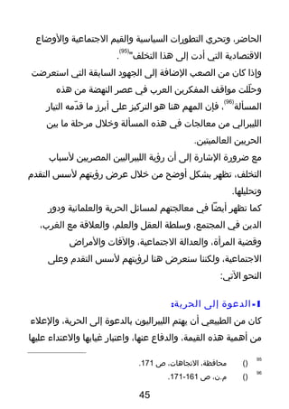 ،‫الحاضر‬‫وتحري‬‫التطورات‬‫السياسية‬‫والقيم‬‫التجتماعية‬‫والوضاع‬
‫القتصادية‬‫التي‬‫أدت‬‫إلى‬‫هذا‬"‫التخلف‬
)95(
.
‫وإذا‬‫كان‬‫من‬‫الصعب‬‫الضافة‬‫إلى‬‫الجهود‬‫السابقة‬‫التي‬‫استعرضت‬
‫للت‬ّ‫ر‬ ‫وح‬‫مواقف‬‫المفكرين‬‫العرب‬‫في‬‫عصر‬‫النهضة‬‫من‬‫هذه‬
‫المسألة‬
)96(
،‫فإن‬‫المهم‬‫هنا‬‫هو‬‫التركيز‬‫على‬‫أبرز‬‫ما‬‫دمه‬ّ‫ر‬ ‫ق‬‫التيار‬
‫الليبرالي‬‫من‬‫معالجات‬‫في‬‫هذه‬‫المسألة‬‫وخلل‬‫مرحلة‬‫ما‬‫بين‬
‫الحربين‬.‫العالميتين‬
‫مع‬‫ضرورة‬‫الشارة‬‫إلى‬‫أن‬‫رؤية‬‫الليبراليين‬‫المصريين‬‫لسباب‬
،‫التخلف‬‫تظهر‬‫بشكل‬‫أوضح‬‫من‬‫خلل‬‫عرض‬‫رؤيتهم‬‫لسس‬‫التقدم‬
.‫وتحليلها‬
‫كما‬‫تظهر‬‫أيضا‬‫في‬‫معالجتهم‬‫لمسائل‬‫الحرية‬‫والعلمانية‬‫ودور‬
‫الدين‬‫في‬،‫المجتمع‬‫وسلطة‬‫العقل‬،‫والعلم‬‫والعلقة‬‫مع‬،‫الغرب‬
‫وقضية‬،‫المرأة‬‫والعدالة‬،‫التجتماعية‬‫والفات‬‫والمراض‬
،‫التجتماعية‬‫ولكننا‬‫سنعرض‬‫هنا‬‫لرؤيتهم‬‫لسس‬‫التقدم‬‫وعلى‬
‫النحو‬:‫التي‬
1-‫الدعوة‬‫إلى‬:‫الحرية‬
‫كان‬‫من‬‫الطبيعي‬‫أن‬‫يهتم‬‫الليبراليون‬‫بالدعوة‬‫إلى‬،‫الحرية‬‫والعلء‬
‫من‬‫أهمية‬‫هذه‬،‫القيمة‬‫والدفاع‬،‫عنها‬‫واعتبار‬‫غيابها‬‫والعتداء‬‫عليها‬
95
)(،‫محافظة‬،‫التجاهات‬‫ص‬171.
96
)(،‫م.ن‬‫ص‬161-171.
45
 