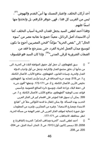 ‫أحد‬‫أركان‬،‫التخلف‬‫واعتبار‬‫التمسك‬‫بها‬‫س‬ّ‫ر‬ ‫أ‬‫التقدم‬‫والنهوض‬
)97(
،
‫ليس‬‫من‬‫الغريب‬‫كل‬‫هذا‬،‫فهي‬‫تجوهر‬،‫فكرهم‬‫بل‬‫واتخذوا‬‫منها‬
‫اسما‬.‫عليهم‬
‫وهذا‬‫أحمد‬‫لطفي‬‫السيد‬‫يجعل‬‫فقدان‬‫الحرية‬‫أسباب‬،‫التخلف‬‫كما‬
‫أن‬‫الستبداد‬‫أصل‬،‫الرذائل‬‫معيدا‬‫تجميع‬‫ما‬‫تعانيه‬‫مصر‬‫من‬‫"سوء‬
‫إلى‬ "‫الحال‬‫"نقص‬‫مؤكدا‬ "‫الحرية‬‫"فنحن‬‫المصريين‬‫أحوج‬‫ما‬‫تكون‬
‫لتوسيع‬‫ميدان‬‫العمل‬‫لحرية‬،‫الفرد‬‫حتى‬‫يسترتجع‬‫ما‬‫فقد‬‫من‬
‫الصفات‬‫الضرورية‬‫للرقي‬"‫المدني‬
)98(
‫وإذا‬ .‫كان‬‫السيد‬‫هو‬‫فيلسوف‬
97
)(‫سبق‬،‫للطهطاوي‬‫أن‬‫تجعل‬‫أول‬‫حقوق‬‫المواطنة‬‫التلذذ‬‫في‬،‫الحرية‬‫التي‬
‫من‬‫شأنها‬‫أن‬‫تخلق‬‫مجتمع‬‫العدل‬،‫والكرامة‬‫وتجعل‬‫من‬‫أول‬‫واتجبات‬‫الدولة‬
‫العدل‬،‫والحرية‬‫وسيادة‬،‫الطهطاوي‬ .‫القانون‬‫مناهج‬،‫اللباب‬‫العمال‬،‫الكاملة‬
‫ج‬1،‫ص‬519،‫ومجد‬‫حرية‬‫الصحافة‬‫في‬‫فرنسا‬‫وأبدى‬‫إعجابه‬،‫الطهطاوي‬ .‫بها‬
‫تخليص‬،‫البريز‬‫العمال‬،‫الكاملة‬‫ج‬2،‫ص‬171-172‫وتجعلها‬ .‫"أقوى‬‫شيء‬
‫في‬‫حفظ‬،‫البلد‬‫وراحة‬،‫العباد‬‫وتوسيع‬‫دائرة‬‫المنافع‬،‫العمومية‬‫وتأسيس‬
‫قواعد‬‫تمدن‬‫الوطنية‬،‫"ألطهطاوي‬‫مناهج‬،‫اللباب‬‫العمال‬،‫الكاملة‬‫ج‬1،‫ص‬
399‫يمكن‬ .‫أن‬‫نسوق‬‫هذا‬‫كمؤشر‬‫على‬‫اهتمام‬‫كبير‬‫في‬‫الفكر‬‫العربي‬
‫الحديث‬‫بهذه‬‫ول‬ .‫المسألة‬‫يمكن‬‫إغفال‬‫ما‬‫قدمه‬‫الكواكبي‬‫ل‬ً ‫ف‬ ‫مث‬‫في‬‫"طبائع‬
‫الستبداد‬‫ومصارع‬‫وغيره‬ ."‫الستعباد‬‫من‬،‫المفكرين‬‫ولمزيد‬‫من‬‫المعلومات‬
‫حول‬‫صورة‬‫إتجمالية‬‫لموقف‬‫الفكر‬‫العربي‬‫في‬‫عصر‬‫النهضة‬‫من‬‫مسألة‬،‫الحرية‬
،‫انظر‬،‫محافظة‬،‫التجاهات‬‫ص‬171-177.
98
)(‫أحمد‬‫لطفي‬،‫السيد‬‫"الحرية‬‫ومذاهب‬،"‫الحكم‬‫الجريدة‬‫ع‬ (‫)القاهرة‬
2058،20‫ديسمبر‬‫)كانون‬(‫أول‬1913،‫ص‬3،‫النجار‬ .‫أستاذ‬،‫الجيل‬‫ص‬204-
205،‫ص‬208.
46
 