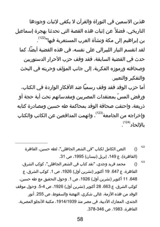 ‫هذين‬‫السمين‬‫في‬‫التوراة‬‫والقرآن‬‫ل‬‫يكفي‬‫لثبات‬‫وتجودها‬
،‫التاريخي‬‫ل‬ً ‫ف‬ ‫فض‬‫عن‬‫إثبات‬‫هذه‬‫القصة‬‫التي‬‫تحدثنا‬‫بهجرة‬‫إسماعيل‬
‫بن‬‫إبراهيم‬‫إلى‬‫مكة‬‫ونشأة‬‫العرب‬‫المستعربة‬"‫فيها‬
)122(
.
‫لقد‬‫انقسم‬‫التيار‬‫الليبرالي‬‫على‬،‫نفسه‬‫في‬‫هذه‬‫القضية‬،‫أيضا‬‫كما‬
‫حدث‬‫في‬‫القضية‬،‫السابقة‬‫فقد‬‫وقف‬‫حزب‬‫الحرار‬‫الدستوريين‬
‫وصحافته‬‫ورموزه‬،‫الفكرية‬‫إلى‬‫تجانب‬‫المؤلف‬‫وحريته‬‫في‬‫البحث‬
‫والتفكير‬.‫والتعبير‬
‫أما‬‫حزب‬‫الوفد‬‫فقد‬‫وقف‬‫رسميا‬‫ضد‬‫الفكار‬‫الواردة‬‫في‬،‫الكتاب‬
‫ورفض‬‫س‬ّ‫ر‬ ‫الم‬‫بمعتقدات‬‫المصريين‬‫ومقدساتهم‬‫تحت‬‫أية‬‫حجة‬‫أو‬
،‫ذريعة‬‫واحتفت‬‫صحافة‬‫الوفد‬‫بمحاكمة‬‫طه‬‫حسين‬‫ومصادرة‬‫كتابه‬
‫وإخراتجه‬‫من‬‫الجامعة‬
)123(
،‫واتهمت‬‫المدافعين‬‫عن‬‫الكاتب‬‫والكتاب‬
‫باللحاد‬
)124(
.
122
)(‫النص‬‫الكامل‬‫لكتاب‬‫"في‬‫الشعر‬،"‫الجاهلي‬‫لطه‬،‫حسين‬‫القاهرة‬
،(‫)القاهرة‬‫ع‬149،‫إبريل‬(‫)نيسان‬1995،‫ص‬31.
123
)(‫محمد‬‫فريد‬،‫وتجدي‬‫"نقد‬‫كتاب‬‫في‬‫الشعر‬،"‫الجاهلي‬‫كوكب‬،‫الشرق‬
،‫القاهرة‬‫ع‬647.19‫أكتوبر‬‫)تشرين‬(‫أول‬1926،‫ص‬1‫كوكب‬ .،‫الشرق‬‫ع‬
648،11‫أكتوبر‬‫)تشرين‬(‫أول‬1926،‫ص‬1‫وحول‬ .‫التحقيق‬‫مع‬‫طه‬،‫حسين‬
‫كوكب‬،‫الشرق‬‫ع‬663،28‫أكتوبر‬‫)تشرين‬(‫أول‬1926،‫ص‬4-5‫وحول‬ .‫موقف‬
‫الوفد‬‫من‬‫هذه‬،‫الزمة‬‫غالي‬،‫شكري‬‫النهضة‬،‫والسقوط‬‫ص‬255‫أنور‬ .
،‫الجندي‬‫المعارك‬،‫الدبية‬‫في‬‫مصر‬‫منذ‬1914/1939،‫مكتبة‬‫النجلو‬،‫المصرية‬
،‫القاهرة‬1983،‫ص‬346-378.
58
 