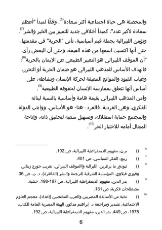‫والمحصلة‬‫هي‬‫حياة‬‫اتجتماعية‬‫أكثر‬‫سعا دة‬
)6(
،‫وفقا‬‫لمبدأ‬‫"أعظم‬
‫سعا دة‬‫لكبر‬،"‫عد د‬‫كمبدأ‬‫أخلقي‬‫تجديد‬‫للتمييز‬‫بين‬‫الخير‬‫والشر‬
)7(
.
‫وتؤمن‬‫الليبرالية‬‫بجملة‬‫قيم‬،‫أسياسية‬‫تأتي‬‫في‬ "‫"الحرية‬،‫مقدمتها‬
‫حتى‬‫أنها‬‫اكتسبت‬‫اسمها‬‫من‬‫هذه‬،‫القيمة‬‫وحتى‬‫أن‬‫البعض‬‫رأى‬
‫"أن‬‫الموقف‬‫الليبرالي‬‫هو‬‫التعبير‬‫الطبيعي‬‫عن‬‫اليمان‬‫بالحرية‬
)8(
‫؛‬
‫فالهدف‬‫الساس‬‫للمذهب‬‫الليبرالي‬‫هو‬‫ضمان‬‫الحرية‬‫أو‬،‫التحرر‬
‫وغياب‬‫القيو د‬‫والموانع‬‫المعيقة‬‫لحركة‬‫النسان‬،‫ونشاوطه‬‫على‬
‫أساس‬‫أنها‬‫تتعلق‬‫بممارسة‬‫النسان‬‫لحقوقه‬‫الطبيعية‬
)9(
.
‫وآمن‬‫المذهب‬‫الليبرالي‬‫بقيمة‬‫هامة‬‫وأساسية‬‫بالنسبة‬‫لبنائه‬
،‫الفكري‬‫وهي‬،‫الفر دية‬‫فالفر د‬–‫هو‬ -‫هنا‬،‫الساس‬‫وواتجب‬‫الدولة‬
‫والمجتمع‬‫حماية‬،‫استقلله‬‫وتسهيل‬‫سعيه‬‫لتحقيق‬،‫ذاته‬‫وإتاحة‬
‫المجال‬‫أمامه‬‫للختيار‬‫الحر‬
)10(
.
6
)(،‫م.ن‬‫مفهوم‬‫الديمقراوطية‬،‫الليبرالية‬‫ص‬192.
7
)(،‫ربيع‬‫الفكر‬،‫السياسي‬‫ص‬401.
8
)(‫ثيو دور‬‫ما‬،‫يرغرين‬‫الليرالية‬‫واالموقف‬،‫الليبرالي‬‫تعريب‬‫تجورج‬‫زيناتي‬
‫وفوزي‬،‫قبلوي‬‫المؤسسة‬‫الشرقية‬‫للترتجمة‬‫والنشر‬،(‫)القاهرة‬،‫ت‬ .‫ د‬‫ص‬36.
9
)(‫بدر‬،‫الدين‬‫مفهوم‬‫الديمقراوطية‬،‫الليبرالية‬‫ص‬197-198،‫خشبة‬ .
‫مصطلحات‬،‫فكرية‬‫ص‬131.
10
)(‫نخبة‬‫من‬‫الساتذة‬‫المصريين‬‫والعرب‬‫المختصين‬،(‫)إعدا د‬‫معجم‬‫العلوم‬
،‫التجتماعية‬‫تصدير‬‫ومراتجعة‬‫إبراهيم‬ .‫ د‬،‫مدكور‬‫الهيئة‬‫المصرية‬‫العامة‬،‫للكتاب‬
1975،‫ص‬449‫بدر‬ .،‫الدين‬‫مفهوم‬‫الديمقراوطية‬،‫الليبرالية‬‫ص‬192.
6
 
