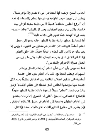 ‫الجانب‬،‫المنتج‬‫وبقيت‬‫لها‬‫المظاهر‬‫التي‬‫ل‬‫تقدم‬‫ول‬‫تؤخر‬،"‫شيئا‬
‫ويشير‬‫إلى‬‫أوروبا‬–‫رمز‬‫واحترامها‬ -‫اللهام‬‫للعلم‬،‫والعلماء‬‫إذ‬‫نجد‬
‫أن‬‫"الروح‬‫العلمي‬‫ل‬ً ‫ف‬ ‫متغلغ‬‫عميقا‬‫ل‬‫بين‬‫طبقة‬‫معينة‬‫أو‬‫في‬‫بيئة‬
،‫خاصة‬‫ولكن‬‫بين‬‫تجميع‬،‫الطبقات‬‫وفي‬‫كل‬‫وهذا‬ "‫البيئات‬–-‫عنده‬
‫يقف‬‫وراء‬‫"نهضة‬‫قة‬ّ‫ر‬ ‫ح‬‫تقوم‬‫على‬‫دعائم‬"‫ثابتة‬
)133(
.
‫أما‬‫إسماعيل‬‫مظهر‬‫داعية‬‫نظرية‬‫التطور؛‬‫فإنه‬‫يدعو‬‫إلى‬‫تجعل‬
‫العلم‬‫أساسا‬،‫للنهضة‬‫لن‬‫"العلم‬‫حر‬‫مطلق‬‫من‬،‫القيود‬‫ل‬‫يؤمن‬‫إل‬
‫بعد‬،‫شك‬‫فإذا‬‫آمن‬‫كان‬‫إيمانه‬‫راسخا‬،‫وطيدا‬‫هذا‬‫خلق‬،‫العلم‬
‫وهذا‬‫هو‬‫الخلق‬‫الذي‬‫يغرسه‬‫اليمان‬‫الثابت‬‫بكل‬‫ما‬‫ينـزل‬‫من‬
‫العقل‬‫منـزلة‬‫الحترام‬."‫والتقديس‬
‫كما‬‫أنه‬‫مؤمن‬‫بأن‬‫"من‬‫شأن‬‫العلم‬‫أن‬‫ينظم‬‫العقل‬‫وينظم‬
‫الشهوات‬‫وينظم‬‫ذلك‬ .‫المطامع‬‫بأن‬‫العلم‬‫يقوم‬‫على‬‫حقيقة‬
‫أساسية‬‫هي‬‫تنظيم‬‫الصلت‬‫القائمة‬‫بين‬‫الحقائق‬‫تنظيما‬‫يحدد‬‫لكل‬
‫حقيقة‬‫منها‬‫موضعها‬‫الخاص‬‫الذي‬‫تشغله‬‫في‬‫نظام‬‫وهو‬ "‫الشياء‬
‫يتخذ‬‫من‬‫شعار‬‫ل‬ً ‫ف‬ ‫سبي‬ "‫"العلم‬‫للدعوة‬‫لتخاذ‬‫نظرية‬‫التطور‬‫منهجا‬
‫للصلح‬،‫التجتماعي‬‫إذ‬‫يقول‬‫"على‬‫أن‬‫الشرق‬‫إن‬‫أراد‬‫أن‬‫يخطو‬
‫إلى‬‫المام‬‫خطوات‬‫واسعة‬‫إلى‬‫المام‬‫في‬‫سبيل‬‫الرتقاء‬‫الحقيقي‬
‫وأن‬‫يضرب‬‫في‬‫معارج‬‫التطور‬‫الثابت‬‫نحو‬‫حالت‬‫أسعد‬،‫وأفضل‬
133
)(‫محمد‬‫زكي‬،‫عبدالقادر‬‫"نصيبنا‬‫من‬‫النهضة‬،‫الغربية‬‫إنما‬‫نعنى‬ُ‫ش‬‫بالعرض‬
‫ونترك‬،"‫الجوهر‬‫الساسة‬،‫السبوعية‬‫ع‬191،2‫نوفمبر‬‫)تشرين‬(‫ثاني‬1929،
‫ص‬10.
63
 