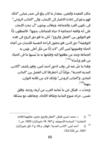 ‫مكان‬‫العقيدة‬،‫واليقين‬‫بمقدار‬‫ما‬‫كان‬‫يبلغ‬‫في‬‫صدر‬‫شبابي‬‫"لذلك‬
‫فهو‬‫يدعو‬‫إلى‬‫إعادة‬‫العتبار‬‫إلى‬،‫اليمان‬‫وإلى‬‫"الجانب‬"‫الروحي‬
‫في‬‫تكوين‬‫الفرد‬،‫والجماعة‬‫ويطالب‬‫بوتجوب‬‫"أن‬‫نبحث‬‫اليمان‬
‫على‬‫أنه‬‫واقعة‬‫اتجتماعية‬‫ل‬‫حياة‬‫للجماعات‬،"‫بدونها‬‫فالمطلوب‬‫إذا‬
‫هو‬‫التوفيق‬‫بين‬‫"العقل‬،"‫والروح‬‫لكن‬‫ما‬‫هو‬‫دور‬‫الروح‬‫في‬‫هذه‬
‫التوفيقية؟‬‫دور‬‫الدين‬‫هو‬‫تحقيق‬‫الراحة‬‫النفسية‬‫للنسان‬‫من‬‫أعباء‬
‫الحياة‬‫وهمومها‬‫ليس‬،‫أكثر‬‫"لبد‬‫إذا‬‫من‬‫ثل‬َ  ‫م‬َ ‫أعلى‬‫تؤمن‬‫به‬
‫الجماعة‬‫وتجد‬‫من‬‫تطلعها‬‫إليه‬‫وهيامها‬‫به‬‫ما‬‫ينسيها‬ُ‫ش‬‫ما‬‫في‬‫الحياة‬
‫من‬‫هم‬"‫وبأساء‬
)135(
.
‫وهذا‬‫ما‬‫بر‬ّ‫ر‬ ‫ع‬‫عنه‬‫في‬‫وقت‬‫لحق‬‫أحمد‬،‫أمين‬‫وهو‬‫يكشف‬‫"أكاذيب‬
‫المدنية‬،"‫الحديثة‬‫مؤكدا‬‫أن‬‫أخطرها‬‫كان‬‫الفصل‬‫بين‬‫"الجانب‬
،‫المادي‬‫و"الجانب‬‫ولذلك‬ "‫الروحي‬‫لبد‬‫من‬‫إقامة‬‫التوازن‬
‫بينهما‬
)136(
.
‫دث‬ّ‫ر‬ ‫وتح‬‫هيكل‬ .‫د‬‫عن‬‫ما‬‫يعانيه‬ُ‫ش‬‫الغرب‬‫من‬‫أزمة‬،‫روحية‬‫وقلق‬
،‫نفسي‬‫تجراء‬‫شيوع‬‫المادية‬‫وثقافة‬،‫اللحاد‬‫وتعاطف‬‫مع‬‫مشكلة‬
135
)(‫محمد‬ .‫د‬‫حسين‬،‫هيكل‬‫"العقل‬،‫والروح‬‫وتجوب‬‫تعاونهما‬‫لقامة‬
،"،‫الحضارة‬‫السياسة‬،‫السبوعية‬‫ع‬167،18‫مايو‬،(‫)أيار‬1929،‫ص‬1.
136
)(‫أحمد‬،‫أمين‬‫"أكاذيب‬،"‫المدنية‬،‫الهلل‬‫م‬45،‫ع‬7،‫أول‬‫مايو‬،(‫)أيار‬
1937‫ص‬ .729-733.
65
 