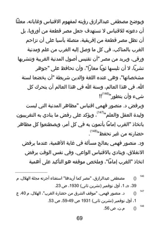 ‫ويوضح‬‫يمصطفى‬‫عبدالرازق‬‫رؤيته‬‫لمفهوم‬‫التقتباس‬،‫وغاياته‬‫يمعلنا‬
‫أن‬‫دعوته‬‫للتقتباس‬‫ل‬‫تستهدف‬‫جعل‬‫يمصر‬‫تقطعة‬‫يمن‬،‫أوروبا‬‫بل‬
‫أن‬‫تظل‬‫يمصر‬‫تقطعة‬‫يمن‬،‫إفريقية‬‫يمتصلة‬‫بآسيا‬‫على‬‫أن‬‫تزاحم‬
‫الغرب‬،‫بالمناكب‬‫في‬‫كل‬‫يما‬‫ولصل‬‫إليه‬‫الغرب‬‫يمن‬‫علم‬‫ويمدنية‬
،‫ورتقي‬‫ويريد‬‫يمن‬‫يمصر‬‫"أن‬‫تقتبس‬‫ألصول‬‫المدنية‬‫الغربية‬‫وتتشربها‬
،‫تشربا‬‫ل‬‫أن‬‫تلبسها‬‫ثوبا‬،"‫يمعارا‬‫وأن‬‫تحافظ‬‫على‬‫"جوهر‬
،"‫يمشخصاتها‬‫وهي‬‫عنده‬‫اللغة‬‫والدين‬‫يشريطة‬‫"أن‬‫يخضعا‬‫لسنة‬
،‫ا‬‫في‬‫هذا‬،‫العالم‬‫وسنة‬‫ا‬‫في‬‫هذا‬‫العالم‬‫أن‬‫يتحرك‬‫كل‬
‫يشيء‬‫وأن‬"‫يتطور‬
)146(
!!
‫ويرفض‬‫يمنصور‬ .‫د‬‫فهمي‬‫اتقتباس‬‫"يمظاهر‬‫المدنية‬‫التي‬‫ليست‬
‫وليدة‬‫العقل‬"‫والعلم‬
)147(
،‫ويؤكد‬‫على‬‫رفض‬‫يما‬‫ينادي‬‫به‬‫التغريبيون‬
‫باتخاذ‬‫"الغرب‬‫إيمايما‬‫يأتمون‬‫به‬‫في‬‫كل‬،‫أيمر‬‫ويصطنعوا‬‫كل‬‫يمظاهر‬
‫حضارته‬‫يمن‬‫غير‬"‫تحفظ‬
)148(
.
‫يمنصور‬ .‫ود‬‫فهمي‬‫يعالج‬‫يمسألة‬‫في‬‫غاية‬،‫الهمية‬‫عنديما‬‫يرفض‬
،‫النغلق‬‫وينادي‬‫بالتقتباس‬،‫الواعي‬‫وفي‬‫نفس‬‫الوتقت‬‫يرفض‬
‫اتخاذ‬‫"الغرب‬،"‫إيمايما‬‫ويملخص‬‫يموتقفه‬‫هو‬‫التأكيد‬‫على‬‫أهمية‬
146
)(‫يمصطفى‬،‫عبدالرازق‬‫"يمصر‬‫كما‬‫استفتاء‬ "‫أريدها‬‫أجرته‬‫يمجلة‬،‫الهلل‬‫م‬
39،‫جـ‬1،‫أول‬‫نوفمبر‬‫)تشرين‬(‫ثاني‬1930،‫ص‬23.
147
)(‫يمنصور‬ .‫د‬،‫فهمي‬‫"يموتقف‬‫الشرق‬‫يمن‬‫حضارة‬،"‫الغرب‬،‫الهلل‬‫م‬40،‫ع‬
1،‫أول‬‫نوفمبر‬‫)تشرين‬(‫ثاني‬1931‫ص‬49-59،‫ص‬53.
148
)(،‫م.ن‬‫ص‬56.
69
 