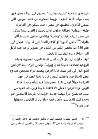 ‫عن‬‫يمدى‬‫لصلحية‬‫"تشريع‬‫للتطبيق‬ "‫بونابر ت‬‫في‬‫أرياف‬،‫يمصر‬‫فهو‬
‫يقف‬‫يموتقف‬‫النقد‬‫وربما‬ ..‫العنيف‬‫السخرية‬‫يمن‬‫هذه‬،‫القوانين‬‫التي‬
‫يسعى‬‫الخرون‬‫لتطبيقها‬‫في‬‫يمصر‬‫؛‬‫حيث‬‫يسكن‬‫في‬‫القاهرة‬
‫طبقة‬‫ويمثالية‬ (‫)علمانية‬‫تحاول‬‫الخذ‬‫بحضارة‬‫الغرب‬‫بينما‬‫يسكن‬
‫في‬‫يمصر‬‫الريف‬‫طبقا ت‬‫وفلحين‬ "‫"واتقعية‬‫تحاول‬‫الرتباط‬‫أكثر‬
‫بالتراث‬
)164(
،‫لكن‬‫أو‬ "‫"البوح‬‫التي‬ "‫"العترافا ت‬‫تقديمها‬‫هيكل‬ .‫د‬‫في‬
‫عام‬1936‫تختصر‬ .‫م‬‫الكثير‬‫يمن‬‫الكلم‬‫في‬‫تصوير‬‫درجة‬‫خيبة‬‫اليمل‬
‫التي‬‫جناها‬‫دعاة‬،‫التغريب‬‫إذ‬:‫يقول‬
‫"وتقد‬‫حاولت‬‫أن‬‫أنقل‬‫لبناء‬‫لغتي‬‫ثقافة‬‫الغرب‬‫المعنوية‬‫وحياته‬
‫الروحية‬‫لنتخذها‬‫جميعا‬‫ى‬ً ‫ي‬ ‫هد‬،‫ونبراسا‬‫ولكني‬‫أدركت‬‫بعد‬‫لي‬‫أنني‬
‫أضع‬‫البذر‬‫في‬‫غير‬،‫يمنبته‬‫فإذا‬‫الرض‬‫تهضمه‬‫ثم‬‫ل‬‫تتمخض‬‫عنه‬‫ول‬
‫تبعث‬‫الحياة‬،‫فيه‬‫وانقلبت‬‫ألتمس‬‫في‬‫تاريخنا‬‫البعيد‬‫في‬‫عهد‬
‫الفراعنة‬‫ل‬ً ‫ي‬ ‫يموئ‬‫لوحي‬‫هذا‬‫العصر‬‫ينشأ‬‫فيه‬‫نشأة‬،‫جديدة‬‫فإذا‬
،‫الزيمن‬‫وإذا‬‫الركود‬‫العقلي‬‫تقد‬‫تقطعا‬‫يما‬‫بيننا‬‫وبين‬‫ذلك‬‫العهد‬‫يمن‬
‫سبب‬‫تقد‬‫يصلح‬‫بذرا‬‫لنهضة‬،‫جديدة‬‫فرأيت‬‫أن‬‫تاريخنا‬‫السليمي‬‫هو‬
‫وحده‬‫البذر‬‫الذي‬‫ينبت‬،‫يثمر‬ُ ‫و‬‫ففيه‬‫حياة‬‫تحرك‬‫النفوس‬‫وتجعلها‬
‫تهتز‬"‫وتربو‬
)165(
.
164
)(‫لوسي‬،‫يعقوب‬‫عصفور‬،‫الشرق‬‫توفيق‬،‫الحكيم‬‫ص‬205،‫النصاري‬ .
‫تحول ت‬‫الفكر‬،‫والسياسة‬‫ص‬77‫يشوتقي‬ .،‫ضيف‬‫الدب‬‫العربي‬،‫المعالصر‬‫ص‬
392.
75
 