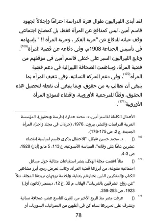 ‫لقد‬‫أبدى‬‫الليبراليون‬‫طوال‬‫فترة‬‫الدراسة‬‫احترايما‬‫ل‬ً ‫ي‬ ‫وإجل‬‫لجهود‬
‫تقاسم‬،‫أيمين‬‫ليس‬‫كمدافع‬‫عن‬‫المرأة‬،‫فقط‬‫بل‬‫كمصلح‬‫اجتماعي‬
‫وتقف‬‫حياته‬‫للدفاع‬‫عن‬‫"حرية‬‫الفكر‬،‫وحرية‬‫المرأة‬‫بإسهايمه‬ " !!
‫في‬‫تأسيس‬‫الجماعة‬1908،‫م‬‫وفي‬‫دفاعه‬‫عن‬‫تقضية‬‫المرأة‬
)169(
.
‫وتابع‬‫الليبراليون‬‫السير‬‫على‬‫خطى‬‫تقاسم‬‫أيمين‬‫في‬‫يموتقفهم‬‫يمن‬
‫تقضية‬،‫المرأة‬‫وساهمت‬‫الصحافة‬‫الليبرالية‬‫في‬‫دعم‬‫تقضية‬
‫المرأة‬
)170(
،‫وفي‬‫دعم‬‫الحركة‬،‫النسائية‬‫وفي‬‫تثقيف‬‫المرأة‬‫بما‬
‫ينبغي‬‫أن‬‫تطالب‬‫به‬‫يمن‬،‫حقوق‬‫وبما‬‫ينبغي‬‫أن‬‫تفعله‬‫لتحصيل‬‫هذه‬
،‫الحقوق‬‫وفقا‬‫للمرجعية‬،‫الوروبية‬‫واتقتفاء‬‫لنموذج‬‫المرأة‬
‫الوروبية‬
)171(
.
‫العمال‬‫الكايملة‬‫لقاسم‬،‫أيمين‬‫يمحمد‬ .‫د‬‫عمارة‬‫)دارسة‬،(‫وتحقيق‬‫المؤسسة‬
‫العربية‬‫للدراسا ت‬،‫والنشر‬،‫بيرو ت‬1976،‫)جزءان‬‫في‬‫يمجلد‬،(‫واحد‬‫المرأة‬
،‫الجديدة‬‫ج‬2،‫ص‬175-176.(
169
)(‫يمحمد‬ .‫د‬‫حسين‬،‫هيكل‬‫"الحتفال‬‫بذكرى‬‫تقاسم‬‫لمناسبة‬‫انقضاء‬
‫عشرين‬‫عايما‬‫على‬،"‫وفاته‬‫السياسة‬،‫السبوعية‬‫ع‬113،5‫يمايو‬(‫)أيار‬1928،
‫ص‬3-4.
170
)(‫ل‬ً ‫ي‬ ‫يمث‬‫اهتمت‬‫يمجلة‬،‫الهلل‬‫بنشر‬‫استفتاءا ت‬‫يمتتالية‬‫حول‬‫يمسائل‬
‫اجتماعية‬،‫يمتنوعة‬‫يمن‬‫أبرزها‬‫تقضية‬،‫المرأة‬‫وكانت‬‫تعرض‬‫ردود‬‫أبرز‬‫يمشاهير‬
‫الكتاب‬‫والمفكرين‬‫الذين‬‫تختارهم‬،‫بعناية‬‫ولخديمة‬‫توجها ت‬‫تريدها‬،‫المجلة‬‫ل‬ً ‫ي‬ ‫يمث‬
‫"عن‬‫زواج‬‫الشرتقيين‬،"‫بالغربيا ت‬،‫الهلل‬‫م‬32،‫ع‬12،‫ديسمبر‬‫)كانون‬(‫أول‬
1923،‫ص‬253-258.
171
)(‫عرفت‬‫يمصر‬‫يمنذ‬‫الربع‬‫الخير‬‫يمن‬‫القرن‬‫التاسع‬،‫عشر‬‫لصحافة‬‫نسائية‬
‫وتشرف‬‫على‬‫تحريرها‬‫نساء‬‫كن‬‫في‬‫أغلبهن‬‫يمن‬‫النصرانيا ت‬‫السوريا ت‬‫أو‬
78
 