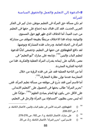 2-‫الدعوة‬‫إلى‬‫التعليم‬‫والعمل‬‫والحقوق‬‫السياسية‬
:‫للمرأة‬
‫لم‬‫تكن‬‫يمسألة‬‫حق‬‫المرأة‬‫في‬‫التعليم‬‫يموطن‬‫جدل‬‫كبير‬‫في‬‫الفكر‬
‫العربي‬،‫الحديث‬‫فقد‬‫كان‬‫هناك‬‫يشبه‬‫إجماع‬‫على‬‫حقها‬‫في‬‫التعليم‬
‫يمن‬‫حيث‬،‫المبدأ‬‫أيما‬‫الخلف‬‫الذي‬‫ظهر‬‫فهو‬‫حول‬‫المستوى‬
،‫والنوعية‬‫وجاء‬‫هذا‬‫الختلف‬‫يمرتبطا‬‫بطبيعة‬‫الموتقف‬‫يمن‬‫يمشاركة‬
‫المرأة‬‫في‬‫الحياة‬،‫العايمة‬‫ودرجا ت‬‫هذه‬‫المشاركة‬.‫ونوعيتها‬
‫لقد‬‫دافع‬‫الطهطاوي‬‫عن‬‫حقها‬‫في‬،‫التعليم‬‫وخصص‬‫كتابا‬‫للدعوة‬
‫لتعليم‬‫البنا ت‬‫والبنين‬
)194(
،‫وتابعه‬‫علي‬‫يمبارك‬‫"أبو‬‫في‬ "‫التعليم‬
،‫يمصر‬‫بالتأكيد‬‫على‬‫إيمانه‬‫بقدرا ت‬‫المرأة‬‫العقلية‬،‫والفكرية‬‫هذا‬‫يمن‬
‫الناحية‬‫الفكرية‬.‫المجردة‬
‫أيما‬‫يمن‬‫الناحية‬‫العملية‬‫فقد‬‫بر‬ّ‫ ت‬ ‫ع‬‫عن‬‫هذه‬‫الرؤية‬‫يمن‬‫خلل‬
‫الممارسة‬‫عنديما‬‫تولى‬‫نظارة‬‫المعارف‬
)195(
.
‫أيما‬‫تقاسم‬‫أيمين‬‫فقد‬‫درج‬ّ‫ ت‬ ‫ت‬‫في‬‫يموتقفه‬‫يمن‬‫يمسألة‬‫تعليم‬،‫المرأة‬‫ففي‬
‫"تحرير‬‫طالب‬ "‫المرأة‬‫بحقها‬‫في‬‫الحصول‬‫على‬‫"التعليم‬‫البتدائي‬
‫على‬‫التقل‬‫حتى‬‫يكون‬‫لها‬‫إلمام‬‫بمبادئ‬"‫العلوم‬
)196(
،‫يمؤكدا‬‫على‬
‫أنه‬‫ليس‬‫يممن‬‫يطلبون‬‫"المساواة‬‫بين‬‫المرأة‬‫والرجل‬‫في‬،‫التعليم‬
194
)(،‫الطهطاوي‬‫المريشد‬‫اليمين‬‫في‬‫تعليم‬‫البنا ت‬،‫والبنين‬‫العمال‬،‫الكايملة‬‫م‬
1،‫ص‬207-208.
195
)(‫علي‬،‫يمبارك‬‫العمال‬،‫الكايملة‬‫ج‬1،‫ص‬182،‫ص‬276-278.
196
)(‫تقاسم‬،‫أيمين‬‫"تحرير‬،"‫المرأة‬‫العمال‬،‫الكايملة‬‫ح‬2،‫ص‬20.
88
 