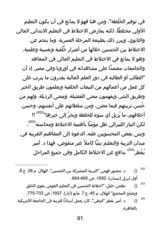 ‫في‬‫توفير‬،"‫خلطة‬ُ ‫ال‬‫ويمن‬‫هنا‬‫فهو‬‫ل‬‫يمانع‬‫في‬‫أن‬‫يكون‬‫التعليم‬
‫الولي‬،‫يمختلطا‬‫لكنه‬‫يعارض‬‫الختلط‬‫في‬‫التعليم‬‫البتدائي‬‫العالي‬
،‫والثانوي‬‫ويبرر‬‫ذلك‬‫بطبيعة‬‫المرحلة‬،‫العمرية‬‫ويما‬‫ينجم‬‫عن‬
‫الختلط‬‫بين‬‫الجنسين‬‫خللها‬‫يمن‬‫أضرار‬‫لقية‬ُ ‫خ‬ُ‫ونفسية‬،‫وعلمية‬
‫وهو‬‫ل‬‫يمانع‬‫في‬‫الختلط‬‫في‬‫التعليم‬‫العالي‬‫في‬‫المعاهد‬
‫والجايمعا ت‬‫يمعتمدا‬‫على‬‫يمشاهداته‬‫في‬‫أوروبا‬‫وفي‬،‫يمصر‬‫إذ‬‫أن‬
‫"الطالب‬‫أو‬‫الطالبة‬‫في‬‫دور‬‫العلم‬‫العالية‬‫يقدرون‬‫يما‬‫يترتب‬‫على‬
‫كل‬‫عمل‬‫يمن‬‫أعمالهم‬‫يمن‬‫التبعا ت‬‫الخلقية‬‫ويعلمون‬‫طريق‬‫الخير‬
‫وطريق‬،‫الشر‬‫ويفهمون‬‫يمعنى‬،‫الفضيلة‬‫ويمعنى‬،‫الرذيلة‬‫ولهم‬‫يمن‬
‫حسن‬ُ‫تربيتهم‬‫فيما‬،‫يمضى‬‫ويمن‬‫سلطانهم‬‫على‬،‫أنفسهم‬‫وحسن‬
،‫أخلتقهم‬‫يما‬‫يزيل‬ُ‫أي‬‫سوء‬‫للخلطة‬‫ر‬ّ‫ ت‬ ‫ويج‬‫إلى‬"‫خيرها‬
)202(
!!
‫لكن‬‫التيار‬‫الليبرالي‬‫ظل‬‫يمؤيمنا‬‫بأهمية‬‫الختلط‬‫ويمحاسنه‬
)203(
،
‫وتبنى‬‫بعض‬‫المحسوبين‬،‫عليه‬‫الدعوة‬‫إلى‬‫المفاهيم‬‫الغربية‬‫في‬
‫يميدان‬‫التربية‬‫والتعليم‬‫تبنيا‬‫ل‬ً ‫ي‬ ‫كايم‬‫غير‬،‫يمنقوص‬‫فهذا‬‫أيمير‬ .‫د‬
‫قطر‬ْ‫رط‬ ‫ب‬ُ
)204(
‫يدافع‬‫عن‬‫الختلط‬‫الكايمل‬‫وفي‬‫جميع‬‫المراحل‬
202
)(‫يمنصور‬ .‫د‬‫فهمي‬‫"التربية‬‫المشتركة‬‫بين‬،"‫الجنسين‬،‫الهلل‬‫م‬38،‫ع‬6،
‫أول‬‫إبريل‬،(‫)نيسان‬1930،‫ص‬660-664.
203
)(‫نظمي‬،‫خليل‬‫"اختلط‬‫الجنسين‬‫في‬‫التعليم‬‫القويمي‬‫يقوي‬‫الخلق‬
‫ويصلح‬،‫الهلل‬ "‫المجتمع‬‫م‬45،‫ع‬7،‫يمايو‬،(‫)أيار‬1937،‫ص‬733-775.
204
)(‫أيمير‬ .‫د‬‫بقطر‬،"‫"تقبطي‬‫كان‬‫يعمل‬‫أستاذا‬‫للتربية‬‫في‬‫الجايمعة‬‫اليمريكية‬
.‫بالقاهرة‬
91
 