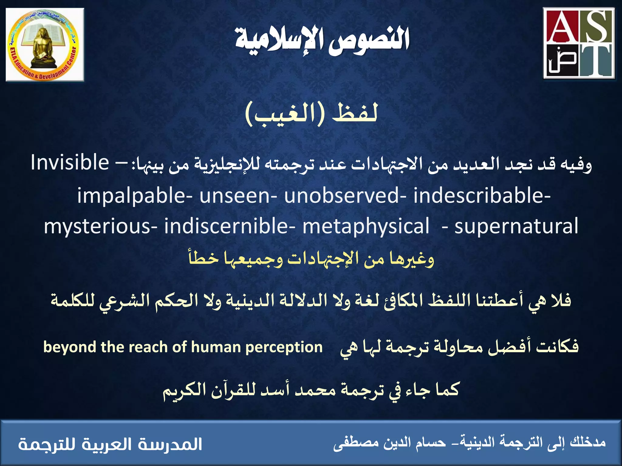 ‫اإلسالمية‬ ‫النصوص‬
‫الدينية‬ ‫الترجمة‬ ‫إلى‬ ‫مدخلك‬‫مصطفى‬ ‫الدين‬ ‫حسام‬
‫لفظ‬(‫الغيب‬)
‫بينها‬ ‫من‬ ‫لإلنجليزية‬ ‫ترجمته‬‫عند‬ ‫االجتهادات‬ ‫من‬ ‫العديد‬ ‫نجد‬‫قد‬‫وفيه‬:Invisible –
impalpable- unseen- unobserved- indescribable-
mysterious- indiscernible- metaphysical - supernatural
‫وجميعها‬ ‫اإلجتهادات‬ ‫من‬ ‫وغيرها‬‫ِخطأ‬
‫الشرع‬ ‫الحكم‬ ‫وال‬ ‫الدينية‬‫الداللة‬ ‫وال‬‫لغة‬ ‫املكافئ‬‫اللفظ‬ ‫أعطتنا‬ ‫هي‬ ‫فال‬‫للكلمة‬ ‫ي‬
‫لها‬ ‫ترجمة‬ ‫محاولة‬ ‫أفضل‬‫فكانت‬‫هي‬beyond the reach of human perception
‫الكريم‬ ‫للقرآن‬ ‫أسد‬ ‫محمد‬ ‫ترجمة‬ ‫في‬‫جاء‬ ‫كما‬
 