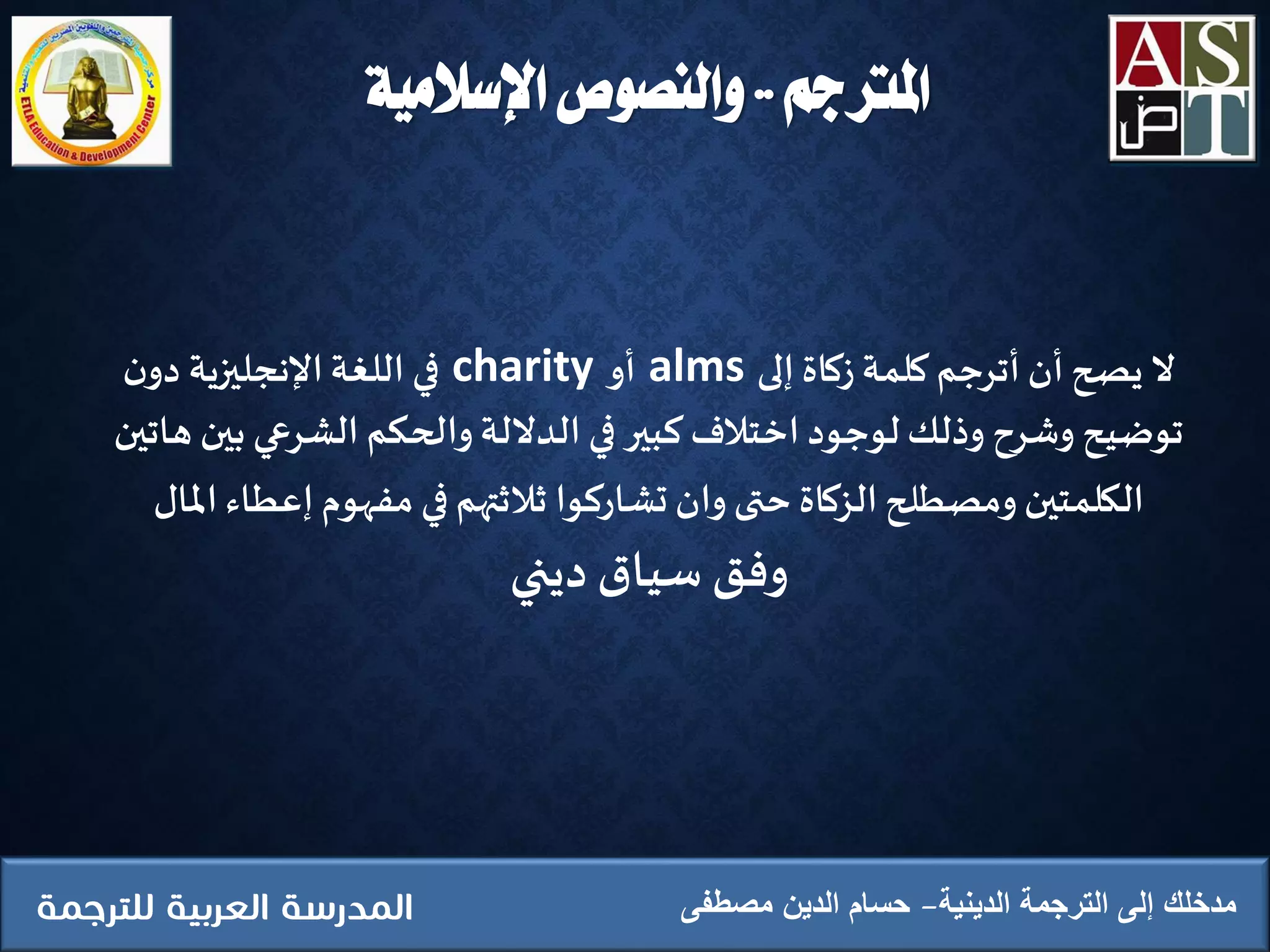 ‫املرتجم‬..‫اإلسالمية‬ ‫والنصوص‬
‫الدينية‬ ‫الترجمة‬ ‫إلى‬ ‫مدخلك‬‫مصطفى‬ ‫الدين‬ ‫حسام‬
‫ال‬‫إلى‬ ‫زكاة‬ ‫كلمة‬ ‫أترجم‬ ‫أن‬ ‫يصح‬alms‫أو‬charity‫ن‬‫دو‬ ‫اإلنجليزية‬‫اللغة‬ ‫في‬
‫ب‬ ‫الشرعي‬ ‫والحكم‬‫الداللة‬ ‫في‬ ‫كبير‬ ‫اِختالف‬ ‫لوجود‬ ‫وذلك‬ ‫وشرح‬ ‫توضيح‬‫هاتين‬ ‫ين‬
‫إعط‬ ‫مفهوم‬ ‫في‬ ‫ثالثتهم‬ ‫تشاركوا‬ ‫وان‬ ‫حتى‬ ‫الزكاة‬ ‫ومصطلح‬ ‫الكلمتين‬‫املال‬ ‫اء‬
‫وفق‬‫سياق‬‫ديني‬
 