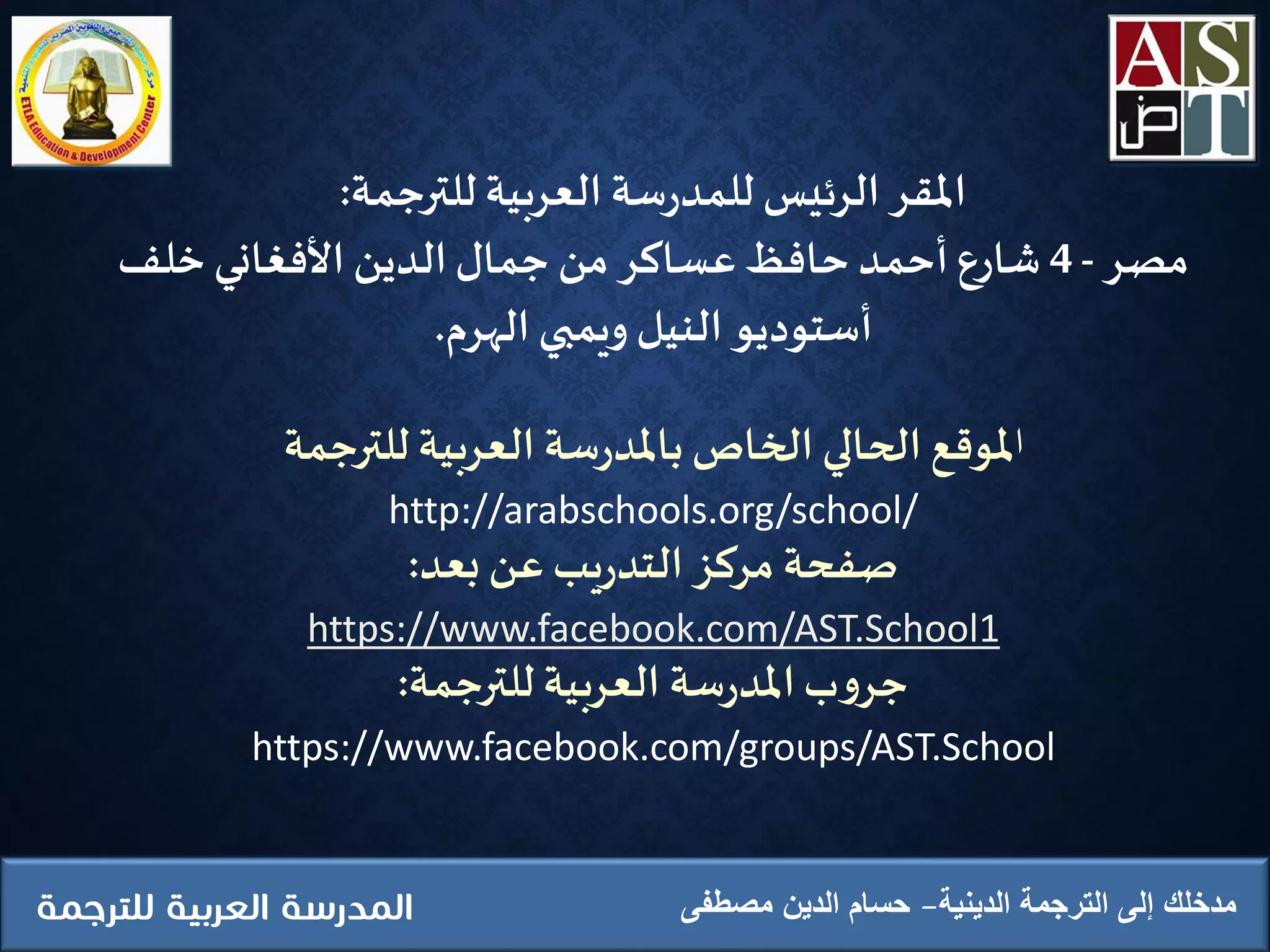 ‫الدينية‬ ‫الترجمة‬ ‫إلى‬ ‫مدخلك‬‫مصطفى‬ ‫الدين‬ ‫حسام‬
‫املقر‬‫الرئيس‬‫للترجمة‬ ‫العربية‬ ‫سة‬‫ر‬‫للمد‬:
‫مصر‬-4‫ِخلف‬‫األفغاني‬ ‫الدين‬‫جمال‬ ‫من‬ ‫عساكر‬‫حافظ‬‫أحمد‬ ‫شارع‬
‫الهرم‬ ‫ويمبي‬ ‫النيل‬‫أستوديو‬.
‫ا‬‫للترجمة‬ ‫العربية‬ ‫سة‬‫ر‬‫باملد‬‫الخاص‬ ‫الحالي‬ ‫ملوقع‬
http://arabschools.org/school/
‫بعد‬ ‫عن‬‫يب‬‫ر‬‫التد‬ ‫مركز‬ ‫صفحة‬:
https://www.facebook.com/AST.School1
‫للترجمة‬ ‫العربية‬ ‫سة‬‫ر‬‫املد‬‫ب‬‫و‬‫جر‬:
https://www.facebook.com/groups/AST.School
 