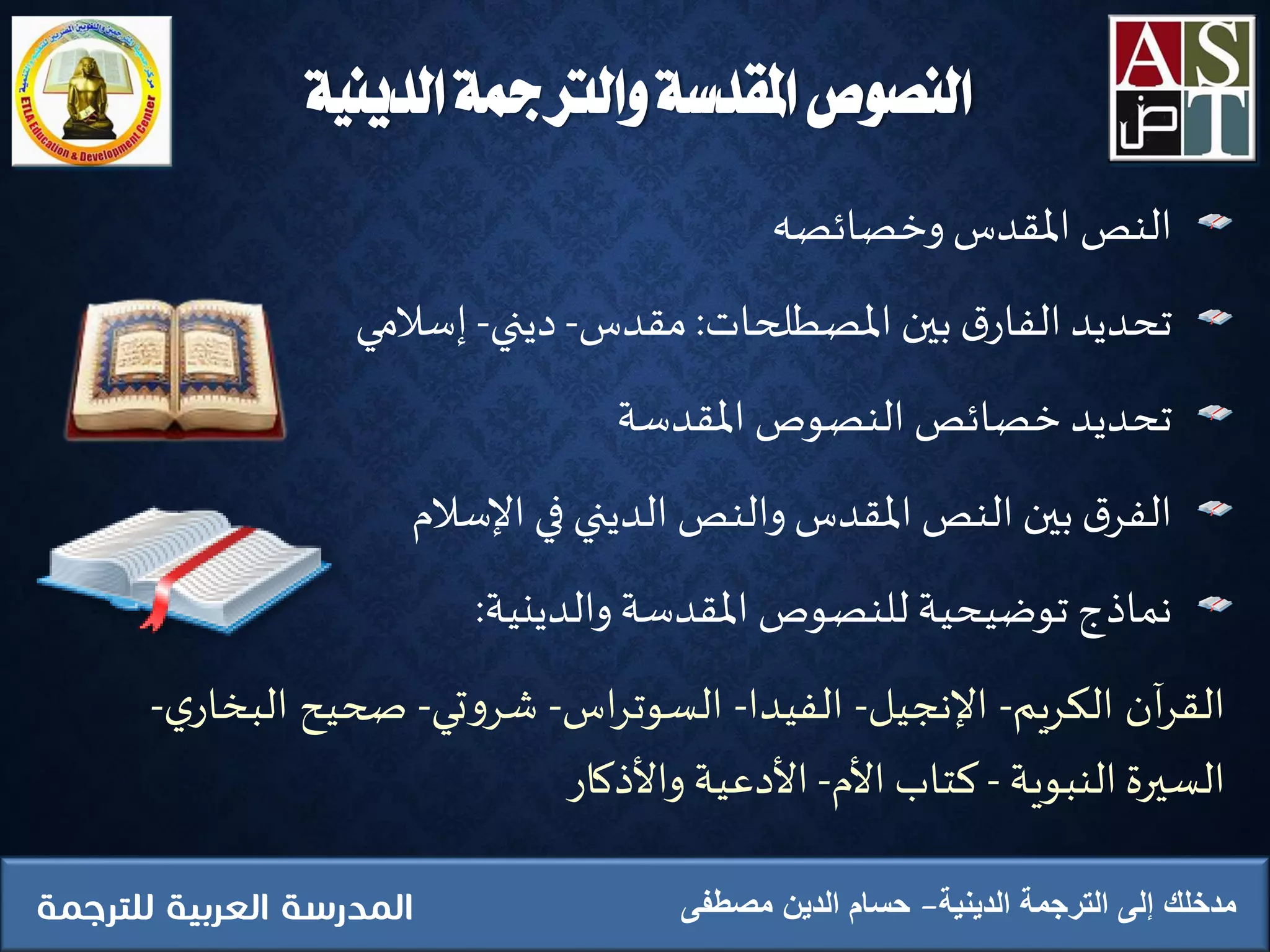 ‫الدينية‬ ‫والرتمجة‬ ‫املقدسة‬ ‫النصوص‬
‫النص‬‫املقدس‬‫وخصائصه‬
‫تحديد‬‫ق‬‫الفار‬‫بين‬‫املصطلحات‬:‫مقدس‬-‫ديني‬-‫إسالمي‬
‫تحديد‬‫خصائص‬‫النصوص‬‫املقدسة‬
‫ق‬‫الفر‬‫بين‬‫النص‬‫املقدس‬‫والنص‬‫الديني‬‫في‬‫اإلسالم‬
‫نماذج‬‫توضيحية‬‫للنصوص‬‫املقدسة‬‫والدينية‬:
‫آن‬‫ر‬‫الق‬‫الكريم‬-‫اإلنجيل‬-‫الفيدا‬-‫اس‬‫ر‬‫السوت‬-‫تي‬‫و‬‫شر‬-‫صحيح‬‫ا‬‫ي‬‫لبخار‬-
‫السيرة‬‫النبوية‬-‫كتاب‬‫األم‬-‫األدعية‬‫واألذكار‬
‫الدينية‬ ‫الترجمة‬ ‫إلى‬ ‫مدخلك‬‫مصطفى‬ ‫الدين‬ ‫حسام‬
 