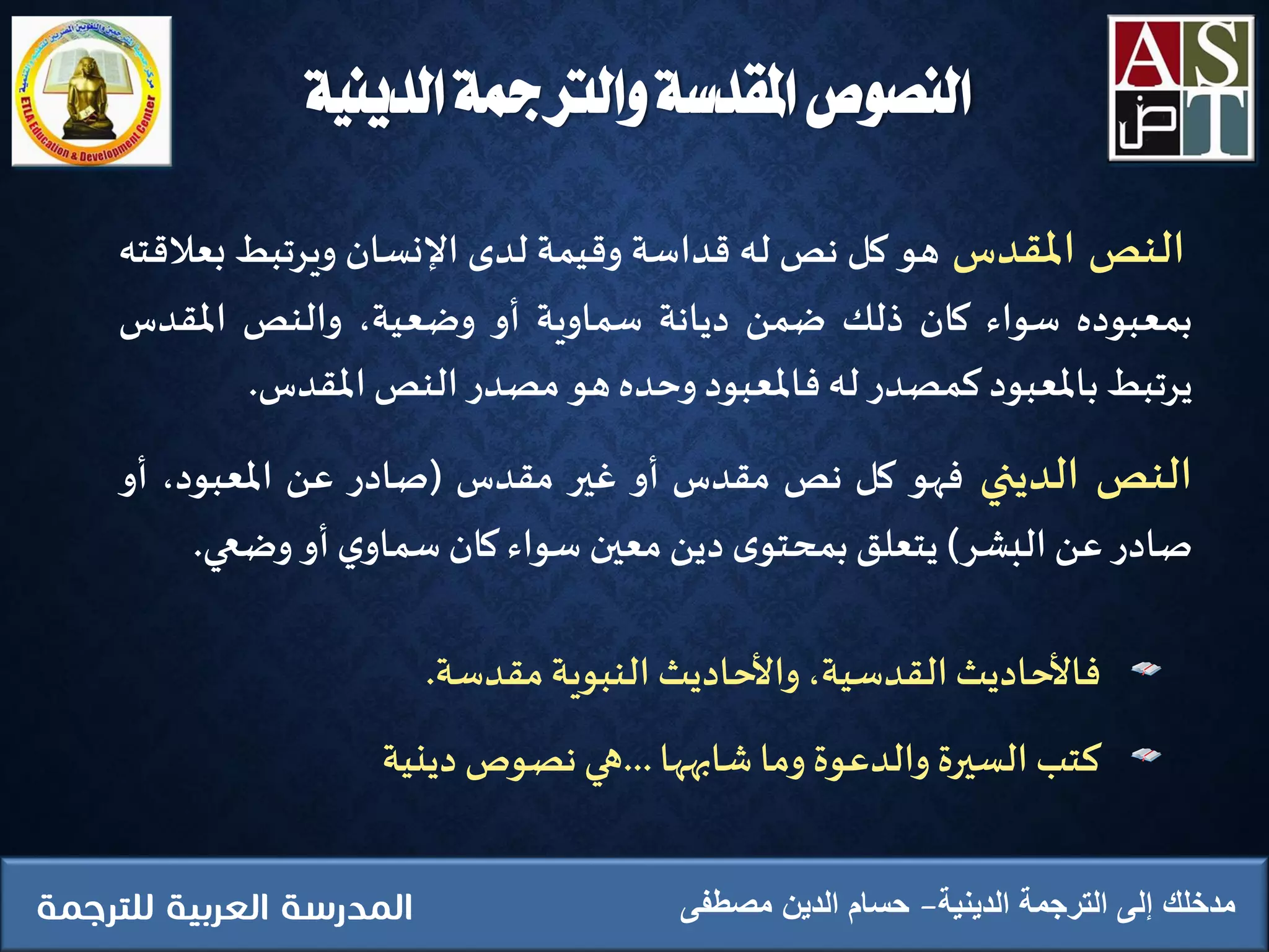 ‫النص‬‫املقدس‬‫هو‬‫كل‬‫نص‬‫له‬‫قداسة‬‫وقيمة‬‫لدى‬‫اإلنسان‬‫ويرتبط‬‫ب‬‫عالقته‬
‫بمعبوده‬‫سواء‬‫كان‬‫ذلك‬‫ضمن‬‫ديانة‬‫سماوية‬‫أو‬،‫وضعية‬‫والنص‬‫املقدس‬
‫يرتبط‬‫باملعبود‬‫كمصدر‬‫له‬‫فاملعبود‬‫وحده‬‫هو‬‫مصدر‬‫النص‬‫املقدس‬.
‫النص‬‫الديني‬‫فهو‬‫كل‬‫نص‬‫مقدس‬‫أو‬‫غير‬‫مقدس‬(‫صادر‬‫عن‬،‫املعبود‬‫أو‬
‫صادر‬‫عن‬‫البشر‬)‫يتعلق‬‫ى‬‫بمحتو‬‫دين‬‫معين‬‫سواء‬‫كان‬‫ي‬‫سماو‬‫أو‬‫وضعي‬.
‫فاألحاديث‬،‫القدسية‬‫واألحاديث‬‫النبوية‬‫مقدسة‬.
‫كتب‬‫السيرة‬‫والدعوة‬‫وما‬‫شابهها‬...‫هي‬‫نصوص‬‫دينية‬
‫الدينية‬ ‫الترجمة‬ ‫إلى‬ ‫مدخلك‬‫مصطفى‬ ‫الدين‬ ‫حسام‬
‫الدينية‬ ‫والرتمجة‬ ‫املقدسة‬ ‫النصوص‬
 