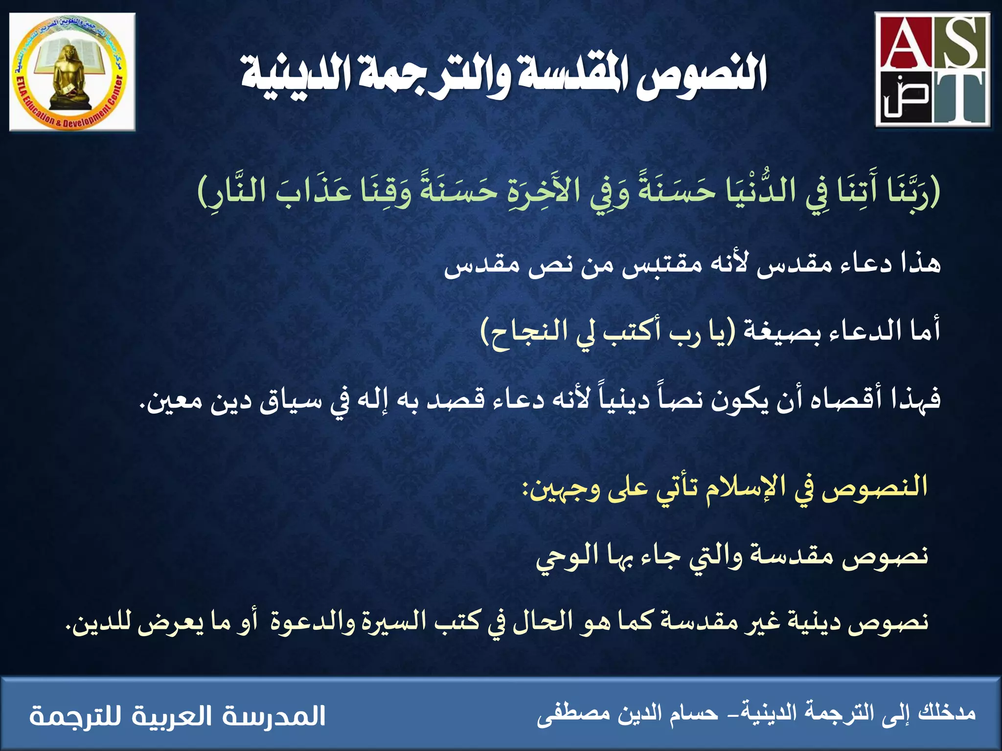 (‫ا‬
َ
‫ن‬َّ‫ب‬َ‫ر‬‫ا‬
َ
‫ن‬ِ‫ت‬
َ
‫آ‬‫ي‬ِ‫ف‬‫ا‬َ‫ي‬
ْ
‫ن‬ ُّ‫الد‬‫ة‬
َ
‫ن‬ َ‫س‬ َ‫ح‬‫ي‬ِ‫ف‬ َ‫و‬
َ
‫ال‬ِ‫ة‬َ‫ر‬ ِ‫ِخ‬‫ة‬
َ
‫ن‬ َ‫س‬ َ‫ح‬‫ا‬
َ
‫ن‬ِ‫ق‬َ‫و‬َ‫اب‬
َ
‫ذ‬َ‫ع‬
َّ
‫الن‬ِ‫ار‬)
‫هذا‬‫دعاء‬‫مقدس‬‫ألنه‬‫مقتبس‬‫من‬‫نص‬‫مقدس‬
‫أما‬‫الدعاء‬‫بصيغة‬(‫يا‬‫ب‬‫ر‬‫أكتب‬‫لي‬‫النجاح‬)
‫فهذا‬‫أقصاه‬‫أن‬‫ن‬‫يكو‬‫نصا‬‫دينيا‬‫ألنه‬‫دعاء‬‫قصد‬‫به‬‫إله‬‫في‬‫سياق‬‫د‬‫ين‬‫معين‬.
‫النصوص‬‫في‬‫اإلسالم‬‫تأتي‬‫على‬‫وجهين‬:
‫نصوص‬‫مقدسة‬‫والتي‬‫جاء‬‫بها‬‫الوحي‬
‫نصوص‬‫دينية‬‫غير‬‫مقدسة‬‫كما‬‫هو‬‫الحال‬‫في‬‫كتب‬‫السيرة‬‫والدعوة‬‫أو‬‫ما‬‫يعرض‬‫ل‬‫لدين‬.
‫الدينية‬ ‫الترجمة‬ ‫إلى‬ ‫مدخلك‬‫مصطفى‬ ‫الدين‬ ‫حسام‬
‫الدينية‬ ‫والرتمجة‬ ‫املقدسة‬ ‫النصوص‬
 