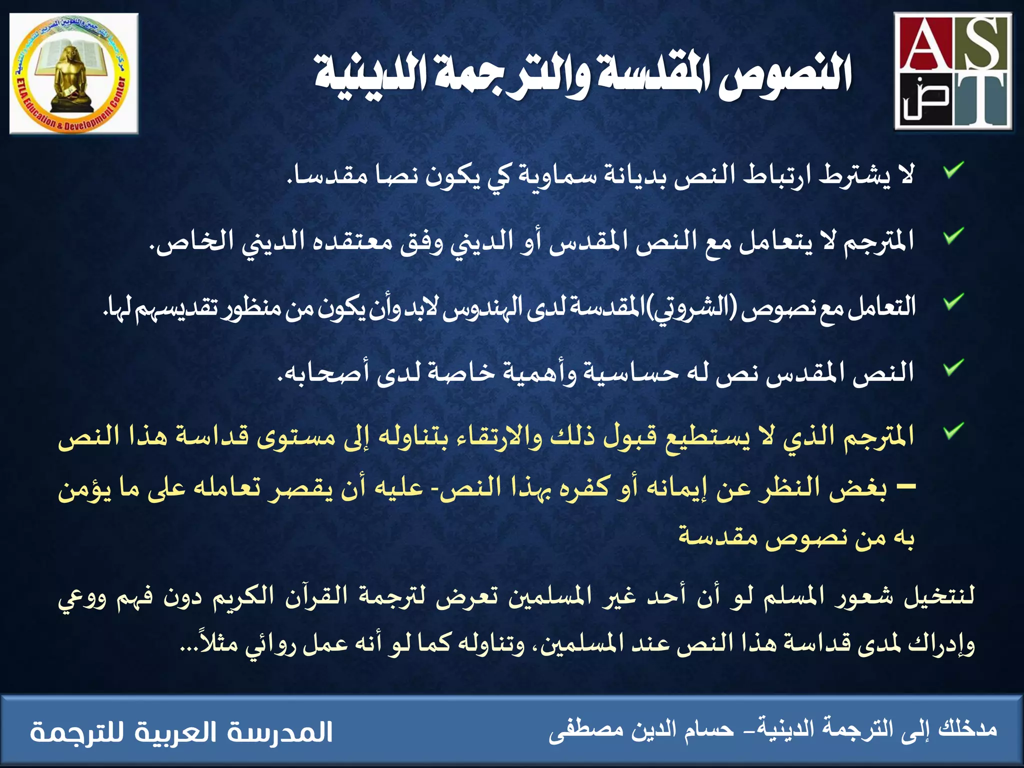 ‫الدينية‬ ‫والرتمجة‬ ‫املقدسة‬ ‫النصوص‬
‫ال‬‫يشترط‬‫تباط‬‫ر‬‫ا‬‫النص‬‫بديانة‬‫سماوية‬‫كي‬‫ن‬‫يكو‬‫نصا‬‫مقدسا‬.
‫املترجم‬‫ال‬‫يتعامل‬‫مع‬‫النص‬‫املقدس‬‫أو‬‫الديني‬‫وفق‬‫معتقده‬‫الديني‬‫الخاص‬.
‫التعامل‬‫مع‬‫نصوص‬(‫تي‬‫و‬‫الشر‬)‫املقدسة‬‫لدى‬‫الهندوس‬‫البد‬‫أن‬‫و‬‫ن‬‫يكو‬‫من‬‫ر‬‫منظو‬‫تقديس‬‫هم‬‫لها‬.
‫النص‬‫املقدس‬‫نص‬‫له‬‫حساسية‬‫وأهمية‬‫ِخاصة‬‫لدى‬‫أصحابه‬.
‫املترجم‬‫الذي‬‫ال‬‫يستطيع‬‫ل‬‫قبو‬‫ذلك‬‫تقاء‬‫ر‬‫واال‬‫بتناوله‬‫إلى‬‫ى‬‫مستو‬‫قداس‬‫ة‬‫هذا‬‫النص‬
–‫بغض‬‫النظر‬‫عن‬‫إيمانه‬‫أو‬‫كفره‬‫بهذا‬‫النص‬-‫عليه‬‫أن‬‫يقصر‬‫تعامله‬‫على‬‫ما‬‫يؤمن‬
‫به‬‫من‬‫نصوص‬‫مقدسة‬
‫الدينية‬ ‫الترجمة‬ ‫إلى‬ ‫مدخلك‬‫مصطفى‬ ‫الدين‬ ‫حسام‬
‫لنتخيل‬‫ر‬‫شعو‬‫املسلم‬‫لو‬‫أن‬‫أحد‬‫غير‬‫املسلمين‬‫تعرض‬‫لترجمة‬‫القرآن‬‫الكريم‬‫ن‬‫دو‬‫فه‬‫م‬‫عي‬‫و‬‫و‬
‫اك‬‫ر‬‫وإد‬‫ملدى‬‫قداسة‬‫هذا‬‫النص‬‫عند‬،‫املسلمين‬‫وتناوله‬‫كما‬‫لو‬‫أنه‬‫عمل‬‫ائي‬‫و‬‫ر‬‫مثال‬...
 