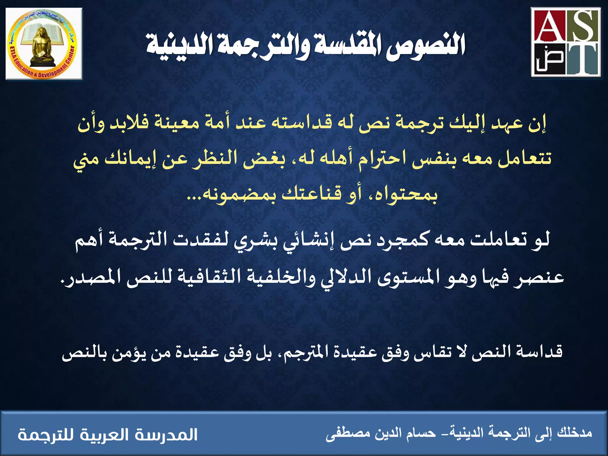 ‫الدينية‬ ‫الترجمة‬ ‫إلى‬ ‫مدخلك‬‫مصطفى‬ ‫الدين‬ ‫حسام‬
‫وأن‬ ‫فالبد‬ ‫معينة‬‫أمة‬ ‫عند‬ ‫قداسته‬ ‫له‬ ‫نص‬ ‫ترجمة‬ ‫إليك‬ ‫عهد‬ ‫إن‬
‫من‬ ‫إيمانك‬‫عن‬ ‫النظر‬‫بغض‬ ،‫له‬ ‫أهله‬ ‫احترام‬ ‫بنفس‬‫معه‬‫تتعامل‬‫ي‬
‫بمضمونه‬‫قناعتك‬ ‫أو‬ ،‫بمحتواه‬...
‫أهم‬‫الترجمة‬‫لفقدت‬ ‫ي‬‫بشر‬‫إنشائي‬ ‫نص‬‫كمجرد‬ ‫معه‬‫تعاملت‬ ‫لو‬
‫للنص‬ ‫الثقافية‬ ‫والخلفية‬ ‫الداللي‬ ‫ى‬‫املستو‬‫وهو‬ ‫فيها‬ ‫عنصر‬‫املصدر‬.
‫بال‬ ‫يؤمن‬ ‫من‬‫عقيدة‬ ‫وفق‬ ‫بل‬ ،‫املترجم‬ ‫عقيدة‬‫وفق‬ ‫تقاس‬ ‫ال‬ ‫النص‬ ‫قداسة‬‫نص‬
‫الدينية‬ ‫والرتمجة‬ ‫املقدسة‬ ‫النصوص‬
 