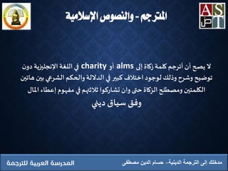 ‫املرتجم‬..‫اإلسالمية‬ ‫والنصوص‬
‫الدينية‬ ‫الترجمة‬ ‫إلى‬ ‫مدخلك‬‫مصطفى‬ ‫الدين‬ ‫حسام‬
‫ال‬‫إلى‬ ‫زكاة‬ ‫كلمة‬ ‫أترجم‬ ‫أن‬ ‫يصح‬alms‫أو‬charity‫ن‬‫دو‬ ‫اإلنجليزية‬‫اللغة‬ ‫في‬
‫ب‬ ‫الشرعي‬ ‫والحكم‬‫الداللة‬ ‫في‬ ‫كبير‬ ‫اِختالف‬ ‫لوجود‬ ‫وذلك‬ ‫وشرح‬ ‫توضيح‬‫هاتين‬ ‫ين‬
‫إعط‬ ‫مفهوم‬ ‫في‬ ‫ثالثتهم‬ ‫تشاركوا‬ ‫وان‬ ‫حتى‬ ‫الزكاة‬ ‫ومصطلح‬ ‫الكلمتين‬‫املال‬ ‫اء‬
‫وفق‬‫سياق‬‫ديني‬
 