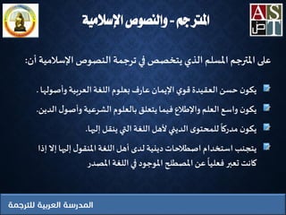 ‫املرتجم‬..‫اإلسالمية‬ ‫والنصوص‬
‫ن‬‫يكو‬‫وأصوله‬ ‫العربية‬‫اللغة‬ ‫بعلوم‬‫ف‬‫ر‬‫عا‬ ‫اإليمان‬‫ي‬‫قو‬‫العقيدة‬ ‫حسن‬‫ا‬.
‫ن‬‫يكو‬‫ال‬ ‫ل‬‫وأصو‬ ‫الشرعية‬‫بالعلوم‬ ‫يتعلق‬‫فيما‬ ‫واإلطالع‬ ‫العلم‬‫واسع‬‫دين‬.
‫ن‬‫يكو‬‫إليها‬‫ينقل‬ ‫التي‬‫اللغة‬‫ألهل‬ ‫الديني‬‫ى‬‫للمحتو‬ ‫مدركا‬.
‫يتجنب‬‫إال‬‫إليها‬‫ل‬‫املنقو‬‫اللغة‬‫أهل‬ ‫لدى‬ ‫دينية‬‫اصطالحات‬ ‫استخدام‬‫إذا‬
‫املصدر‬‫اللغة‬ ‫في‬ ‫املوجود‬ ‫املصطلح‬‫عن‬‫فعليا‬ ‫تعبر‬ ‫كانت‬
‫على‬‫املترجم‬‫املسلم‬‫الذي‬‫يتخصص‬‫في‬‫ترجمة‬‫النصوص‬‫اإلسالمية‬‫أن‬:
 