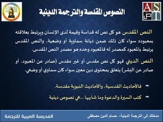 ‫النص‬‫املقدس‬‫هو‬‫كل‬‫نص‬‫له‬‫قداسة‬‫وقيمة‬‫لدى‬‫اإلنسان‬‫ويرتبط‬‫ب‬‫عالقته‬
‫بمعبوده‬‫سواء‬‫كان‬‫ذلك‬‫ضمن‬‫ديانة‬‫سماوية‬‫أو‬،‫وضعية‬‫والنص‬‫املقدس‬
‫يرتبط‬‫باملعبود‬‫كمصدر‬‫له‬‫فاملعبود‬‫وحده‬‫هو‬‫مصدر‬‫النص‬‫املقدس‬.
‫النص‬‫الديني‬‫فهو‬‫كل‬‫نص‬‫مقدس‬‫أو‬‫غير‬‫مقدس‬(‫صادر‬‫عن‬،‫املعبود‬‫أو‬
‫صادر‬‫عن‬‫البشر‬)‫يتعلق‬‫ى‬‫بمحتو‬‫دين‬‫معين‬‫سواء‬‫كان‬‫ي‬‫سماو‬‫أو‬‫وضعي‬.
‫فاألحاديث‬،‫القدسية‬‫واألحاديث‬‫النبوية‬‫مقدسة‬.
‫كتب‬‫السيرة‬‫والدعوة‬‫وما‬‫شابهها‬...‫هي‬‫نصوص‬‫دينية‬
‫الدينية‬ ‫الترجمة‬ ‫إلى‬ ‫مدخلك‬‫مصطفى‬ ‫الدين‬ ‫حسام‬
‫الدينية‬ ‫والرتمجة‬ ‫املقدسة‬ ‫النصوص‬
 