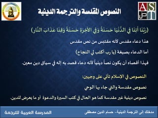 (‫ا‬
َ
‫ن‬َّ‫ب‬َ‫ر‬‫ا‬
َ
‫ن‬ِ‫ت‬
َ
‫آ‬‫ي‬ِ‫ف‬‫ا‬َ‫ي‬
ْ
‫ن‬ ُّ‫الد‬‫ة‬
َ
‫ن‬ َ‫س‬ َ‫ح‬‫ي‬ِ‫ف‬ َ‫و‬
َ
‫ال‬ِ‫ة‬َ‫ر‬ ِ‫ِخ‬‫ة‬
َ
‫ن‬ َ‫س‬ َ‫ح‬‫ا‬
َ
‫ن‬ِ‫ق‬َ‫و‬َ‫اب‬
َ
‫ذ‬َ‫ع‬
َّ
‫الن‬ِ‫ار‬)
‫هذا‬‫دعاء‬‫مقدس‬‫ألنه‬‫مقتبس‬‫من‬‫نص‬‫مقدس‬
‫أما‬‫الدعاء‬‫بصيغة‬(‫يا‬‫ب‬‫ر‬‫أكتب‬‫لي‬‫النجاح‬)
‫فهذا‬‫أقصاه‬‫أن‬‫ن‬‫يكو‬‫نصا‬‫دينيا‬‫ألنه‬‫دعاء‬‫قصد‬‫به‬‫إله‬‫في‬‫سياق‬‫د‬‫ين‬‫معين‬.
‫النصوص‬‫في‬‫اإلسالم‬‫تأتي‬‫على‬‫وجهين‬:
‫نصوص‬‫مقدسة‬‫والتي‬‫جاء‬‫بها‬‫الوحي‬
‫نصوص‬‫دينية‬‫غير‬‫مقدسة‬‫كما‬‫هو‬‫الحال‬‫في‬‫كتب‬‫السيرة‬‫والدعوة‬‫أو‬‫ما‬‫يعرض‬‫ل‬‫لدين‬.
‫الدينية‬ ‫الترجمة‬ ‫إلى‬ ‫مدخلك‬‫مصطفى‬ ‫الدين‬ ‫حسام‬
‫الدينية‬ ‫والرتمجة‬ ‫املقدسة‬ ‫النصوص‬
 