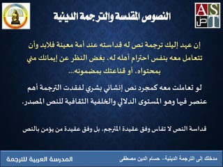 ‫الدينية‬ ‫الترجمة‬ ‫إلى‬ ‫مدخلك‬‫مصطفى‬ ‫الدين‬ ‫حسام‬
‫وأن‬ ‫فالبد‬ ‫معينة‬‫أمة‬ ‫عند‬ ‫قداسته‬ ‫له‬ ‫نص‬ ‫ترجمة‬ ‫إليك‬ ‫عهد‬ ‫إن‬
‫من‬ ‫إيمانك‬‫عن‬ ‫النظر‬‫بغض‬ ،‫له‬ ‫أهله‬ ‫احترام‬ ‫بنفس‬‫معه‬‫تتعامل‬‫ي‬
‫بمضمونه‬‫قناعتك‬ ‫أو‬ ،‫بمحتواه‬...
‫أهم‬‫الترجمة‬‫لفقدت‬ ‫ي‬‫بشر‬‫إنشائي‬ ‫نص‬‫كمجرد‬ ‫معه‬‫تعاملت‬ ‫لو‬
‫للنص‬ ‫الثقافية‬ ‫والخلفية‬ ‫الداللي‬ ‫ى‬‫املستو‬‫وهو‬ ‫فيها‬ ‫عنصر‬‫املصدر‬.
‫بال‬ ‫يؤمن‬ ‫من‬‫عقيدة‬ ‫وفق‬ ‫بل‬ ،‫املترجم‬ ‫عقيدة‬‫وفق‬ ‫تقاس‬ ‫ال‬ ‫النص‬ ‫قداسة‬‫نص‬
‫الدينية‬ ‫والرتمجة‬ ‫املقدسة‬ ‫النصوص‬
 
