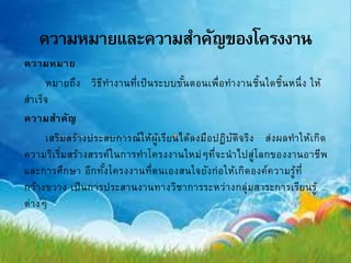 ความหมาย
หมายถึง วิธีทางานที่เป็นระบบขั้นตอนเพื่อทางานชิ้นใดชิ้นหนึ่ง ให้
สาเร็จ
ความสาคัญ
เสริมสร้างประสบการณ์ให้ผู้เรียนได้ลงมือปฏิบัติจริง ส่งผลทาให้เกิด
ความริเริ่มสร้างสรรค์ในการทาโครงงานใหม่ๆที่จะนาไปสู่โลกของงานอาชีพ
และการศึกษา อีกทั้งโครงงานที่ตนเองสนใจยังก่อให้เกิดองค์ความรู้ที่
กว้างขวาง เป็นการประสานงานทางวิชาการระหว่างกลุ่มสาระการเรียนรู้
ต่างๆ
 