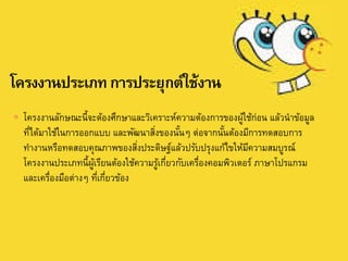  โครงงานลักษณะนี้จะต้องศึกษาและวิเคราะห์ความต้องการของผู้ใช้ก่อน แล้วนาข้อมูล
ที่ได้มาใช้ในการออกแบบ และพัฒนาสิ่งของนั้นๆ ต่อจากนั้นต้องมีการทดสอบการ
ทางานหรือทดสอบคุณภาพของสิ่งประดิษฐ์แล้วปรับปรุงแก้ไขให้มีความสมบูรณ์
โครงงานประเภทนี้ผู้เรียนต้องใช้ความรู้เกี่ยวกับเครื่องคอมพิวเตอร์ ภาษาโปรแกรม
และเครื่องมือต่างๆ ที่เกี่ยวข้อง
 