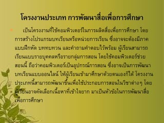  เป็นโครงงานที่ใช้คอมพิวเตอร์ในการผลิตสื่อเพื่อการศึกษา โดย
การสร้างโปรแกรมบทเรียนหรือหน่วยการเรียน ซึ่งอาจจะต้องมีภาค
แบบฝึกหัด บททบทวน และคาถามคาตอบไว้พร้อม ผู้เรียนสามารถ
เรียนแบบรายบุคคลหรือรายกลุ่มการสอน โดยใช้คอมพิวเตอร์ช่วย
สอนนี้ ถือว่าคอมพิวเตอร์เป็นอุปกรณ์การสอน ซึ่งอาจเป็นการพัฒนา
บทเรียนแบบออนไลน์ ให้ผู้เรียนเข้ามาศึกษาด้วยตนเองก็ได้ โครงงาน
ประเภทนี้สามารถพัฒนาขึ้นเพื่อใช้ประกอบการสอนในวิชาต่างๆ โดย
ผู้เรียนอาจคัดเลือกเนื้อหาที่เข้าใจยาก มาเป็นหัวข้อในการพัฒนาสื่อ
เพื่อการศึกษา
 