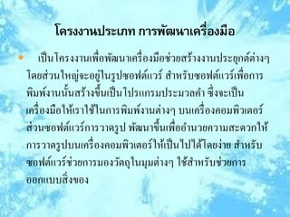  เป็นโครงงานเพื่อพัฒนาเครื่องมือช่วยสร้างงานประยุกต์ต่างๆ
โดยส่วนใหญ่จะอยู่ในรูปซอฟต์แวร์ สาหรับซอฟต์แวร์เพื่อการ
พิมพ์งานนั้นสร้างขึ้นเป็นโปรแกรมประมวลคา ซึ่งจะเป็น
เครื่องมือให้เราใช้ในการพิมพ์งานต่างๆ บนเครื่องคอมพิวเตอร์
ส่วนซอฟต์แวร์การวาดรูป พัฒนาขึ้นเพื่ออานวยความสะดวกให้
การวาดรูปบนเครื่องคอมพิวเตอร์ให้เป็นไปได้โดยง่าย สาหรับ
ซอฟต์แวร์ช่วยการมองวัตถุในมุมต่างๆ ใช้สาหรับช่วยการ
ออกแบบสิ่งของ
 