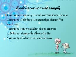  1. การทดลองปัจจัยต่างๆ ในการเลี้ยงปลานิลด้วยคอมพิวเตอร์
2. การทดลองปัจจัยต่างๆ ในการเพาะปลูกแก้วมังกรด้วย
คอมพิวเตอร์
3. การทดลองผสมสารเคมีต่างๆ ด้วยคอมพิวเตอร์
4. ปัจจัยต่างๆ กับการเคลื่อนที่ของเครื่องบิน
5. ผลการปลูกข้าวในสภาวะแวดล้อมที่ต่างกัน
 
