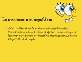  เป็นโครงงานที่ใช้คอมพิวเตอร์ในการสร้างผลงานเพื่อประยุกต์ใช้งานจริงใน
ชีวิตประจาวัน โครงงานประเภทนี้จะมีการประดิษฐ์ฮาร์ดแวร์ ซอฟต์แวร์ หรืออุปกรณ์
ใช้สอยต่างๆ ซึ่งอาจเป็นการคิดสร้างสิ่งของขึ้นใหม่ หรือปรับปรุงเปลี่ยนแปลงของเดิม
ที่มีอยู่แล้วให้มีประสิทธิภาพสูงขึ้น
 
