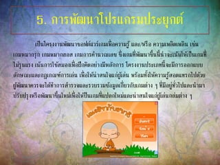 5. การพัฒนาโปรแกรมประยุกต์
เป็นโครงงานพัฒนาซอฟต์แวร์เกมเพื่อความรู้ และ/หรือ ความเพลิดเพลิน เช่น
เกมหมากรุก เกมหมากฮอส เกมการคานวณเลข ซึ่งเกมที่พัฒนาขึ้นนี้น่าจะเน้นให้เป็นเกมที่
ไม่รุนแรง เน้นการใช้สมองเพื่อฝึกคิดอย่างมีหลักการ โครงงานประเภทนี้จะมีการออกแบบ
ลักษณะและกฎเกณฑ์การเล่น เพื่อให้น่าสนใจแก่ผู้เล่น พร้อมทั้งให้ความรู้สอดแทรกไปด้วย
ผู้พัฒนาควรจะได้ทาการสารวจและรวบรวมข้อมูลเกี่ยวกับเกมต่าง ๆ ที่มีอยู่ทั่วไปและนามา
ปรับปรุงหรือพัฒนาขึ้นใหม่เพื่อให้ป็นเกมที่แปลกใหม่และน่าสนใจแก่ผู้เล่นกล่มต่าง ๆ
 