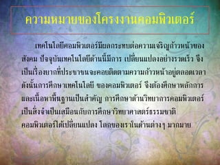 ความหมายของโครงงานคอมพิวเตอร์
เทคโนโลยีคอมพิวเตอร์มีผลกระทบต่อความเจริญก้าวหน้าของ
สังคม ปัจจุบันเทคโนโลยีด้านนี้มีการ เปลี่ยนแปลงอย่างรวดเร็ว จึง
เป็นเรื่องยากที่ประชาชนจะคอยติดตามความก้าวหน้าอยู่ตลอดเวลา
ดังนั้นการศึกษาเทคโนโลยี ของคอมพิวเตอร์ จึงต้องศึกษาหลักการ
และเนื้อหาพื้นฐานเป็นสาคัญ การศึกษาด้านวิทยาการคอมพิวเตอร์
เป็นสิ่งจาเป็นเสมือนกับการศึกษาวิทยาศาสตร์ธรรมชาติ
คอมพิวเตอร์ได้เปลี่ยนแปลง โลกของเราในด้านต่างๆ มากมาย
 
