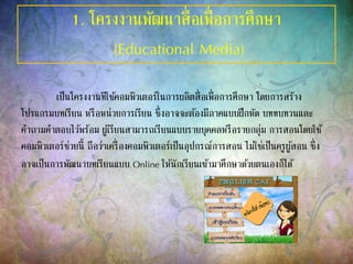 1. โครงงานพัฒนาสื่อเพื่อการศึกษา
(Educational Media)
เป็นโครงงานทีใช้คอมพิวเตอร์ในการผลิตสื่อเพื่อการศึกษา โดยการสร้าง
โปรแกรมบทเรียน หรือหน่วยการเรียน ซึ่งอาจจะต้องมีภาคแบบฝึกหัด บททบทวนและ
คาถามคาตอบไว้พร้อม ผู้เรียนสามารถเรียนแบบรายบุคคลหรือรายกลุ่ม การสอนโดยใช้
คอมพิวเตอร์ช่วยนี้ ถือว่าเครื่องคอมพิวเตอร์เป็นอุปกรณ์การสอน ไม่ใช่เป็นครูผู้สอน ซึ่ง
อาจเป็นการพัฒนาบทเรียนแบบ Online ให้นักเรียนเข้ามาศึกษาด้วยตนเองก็ได้
 