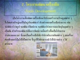 2. โครงงานพัฒนาเครื่องมือ
(Tools Development)
เป็นโครงงานเพื่อพัฒนาเครื่องมือมาใช้ช่วยสร้างงานประยุกต์ต่าง ๆ
ซึ่งโดยส่วนใหญ่จะเป็นในรูปซอฟต์แวร์ ตัวอย่างของเครื่องมือช่วยงาน เช่น
ซอฟต์แวร์วาดรูป ซอฟต์แวร์พิมพ์งาน ซอฟต์แวร์ช่วยการมองวัตถุในมุมต่าง ๆ
เป็นต้น สาหรับซอฟต์แวร์เพื่อการพิมพ์งานนั้นสร้างขึ้นเป็นโปรแกรม
ประมวลผลภาษา ซึ่งจะเป็นเครื่องมือให้เราใช้งานในงานพิมพ์ต่าง ๆ บนเครื่อง
คอมพิวเตอร์เป็นไปได้โดยง่าย ซึ่งรูปที่ได้สามารถนาไปใช้งานต่าง ๆ ได้
มากมาย
 