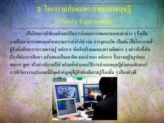 3. โครงงานประเภทการทดลองทฤษฎี
(Theory Experiment)
เป็นโครงงานใช้คอมพิวเตอร์ในการจาลองการทดลองของสาขาต่าง ๆ ซึ่งเป็น
งานที่ไม่สามารถทดลองด้วยสถานการณ์จริงได้เช่น การจุดระเบิด เป็นต้น เป็นโครงงานที่
ผู้ทาต้องศึกษารวบรวมความรู้ หลักการ ข้อเท็จจริงและแนวความคิดต่าง ๆ อย่างลึกซึ้งใน
เรื่องที่ต้องการศึกษา แล้วเสนอเป็นแนวคิด แบบจาลอง หลักการ ซึ่งอาจอยู่ในรูปของ
สมการ สูตร หรือคาอธิบายก็ได้พร้อมทั้งนาเสนอวิธีการจาลองทฤษฎีด้วยคอมพิวเตอร์
การทาโครงงานประเภทนี้มีจุดสาคัญอยู่ที่ผู้ทาต้องมีความรู้เรื่องนั้น ๆ เป็นอย่างดี
 