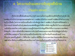 4. โครงงานประเภทการประยุกต์ใช้งาน
(Application)
เป็นโครงงานที่ใช้คอมพิวเตอร์ในการสร้างผลงานเพื่อประยุกต์ใช้งานจริงในชีวิตประจาวัน เช่น
ซอฟต์แวร์สาหรับการออกแบบและตกแต่งอาคาร ซอฟต์แวร์สาหรับการผสมสี ซอฟต์แวร์สาหรับการระบุ
คนร้าย เป็นต้น โครงงานงานประเภทนี้จะมีการประดิษฐ์ฮาร์ดแวร์ ซอฟต์แวร์ หรืออุปกรณ์ใช้สอยต่าง ๆ
ซึ่งอาจจะสร้างใหม่หรือปรับปรุงดัดแปลงของเดิมที่มีอยู่แล้วให้มีประสิทธิภาพสูงขึ้นก็ได้โครงงานลักษณะนี้
จะต้องศึกษาและวิเคราะห์ความต้องการของผู้ใช้ก่อนแล้วนาข้อมูลที่ได้มาใช้ในการออกแบบ และพัฒนา
สิ่งของนั้น ๆ ต่อจากนั้นต้องมีการทดสอบการทางานหรือทดสอบคุณภาพของสิ่งประดิษฐ์แล้วปรับปรุง
แก้ไขให้มีความสมบูรณ์ โครงงานประเภทนี้นักเรียนต้องใช้ความรู้เกี่ยวกับเครื่องคอมพิวเตอร์ ภาษา
โปรแกรม และเครื่องมือต่าง ๆ ที่เกี่ยวข้อง รวมทั้งอาจใช้วิธีทางวิศวกรรมฮาร์ดแวร์และซอฟต์แวร์ในการ
พัฒนาด้วย เป็นโครงงานที่ใช้คอมพิวเตอร์ในการสร้างผลงานเพื่อประยุกต์ใช้งานจริงในชีวิตประจาวัน
 