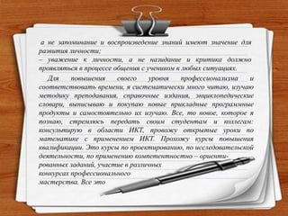 а не запоминание и воспроизведение знаний имеют значение для
развития личности;
– уважение к личности, а не назидание и критика должно
проявляться в процессе общения с учеником в любых ситуациях.
Для повышения своего уровня профессионализма и
соответствовать времени, я систематически много читаю, изучаю
методику преподавания, справочные издания, энциклопедические
словари, выписываю и покупаю новые прикладные программные
продукты и самостоятельно их изучаю. Все, то новое, которое я
познаю, стремлюсь передать своим студентам и коллегам:
консультирую в области ИКТ, провожу открытые уроки по
математике с применением ИКТ. Прохожу курсы повышения
квалификации. Это курсы по проектированию, по исследовательской
деятельности, по применению компетентностно – ориенти-
рованных заданий, участие в различных
конкурсах профессионального
мастерства. Все это
 