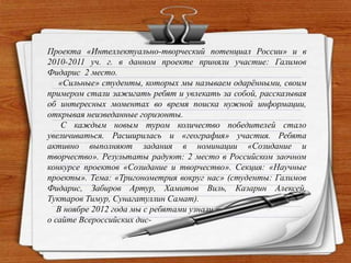 Проекта «Интеллектуально-творческий потенциал России» и в
2010-2011 уч. г. в данном проекте приняли участие: Галимов
Фидарис 2 место.
«Сильные» студенты, которых мы называем одарѐнными, своим
примером стали зажигать ребят и увлекать за собой, рассказывая
об интересных моментах во время поиска нужной информации,
открывая неизведанные горизонты.
С каждым новым туром количество победителей стало
увеличиваться. Расширилась и «география» участия. Ребята
активно выполняют задания в номинации «Созидание и
творчество». Результаты радуют: 2 место в Российском заочном
конкурсе проектов «Созидание и творчество». Секция: «Научные
проекты». Тема: «Тригонометрия вокруг нас» (студенты: Галимов
Фидарис, Забиров Артур, Хамитов Виль, Казарин Алексей,
Туктаров Тимур, Сунагатуллин Самат).
В ноябре 2012 года мы с ребятами узнали
о сайте Всероссийских дис-
 