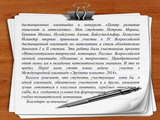 дистанционных олимпиадах и конкурсов «Центр развития
мышления и интеллекта». Мои студенты Петрова Марина,
Ермаков Михаил, Нугайгулова Азалия, БайгузинАльфир, Халиуллин
Искандер впервые принимали участие в IV Всероссийской
дистанционной олимпиаде по математике и стали обладателями
дипломов I и II степени. Эти ребята были участниками проекта
«Интеллектуально-творческий потенциал России» Всероссийской
заочной олимпиады «Познание и творчество». Приобретенный
опыт помог им в овладении математическими знаниями. И это не
предел. Перед нами стоят новые задачи – участие в
Международной олимпиаде «Эрудиты планеты- 2014».
Коллеги замечают, что студенты, участвующие хотя бы в
одной олимпиаде, обязательно участвуют и в других, начинают
лучше готовиться к классным занятиям, серьѐзнее относятся к
учѐбе, т.е. создаются условия для формирования
учебно-познавательной мотивации.
Благодарю за внимание!
 