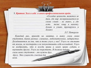 9. Краткое Эссе о себе о своем профессиональном кредо.
«Сегодня ценность является не
там, где мир воспринимается по
схеме «знаю - не знаю», а где
есть тезис «ищу и нахожу,
думаю и узнаю, тренируюсь и
делаю»
Л.Г. Петерсон
Каждый раз, приходя на занятие, я вижу глаза своих
студентов, таких разных: смешных, любознательных, задиристых.
Догадываются ли они, что я тоже учусь у них? Учусь не отстать
от жизни, не постареть и не почувствовать себя всезнайкой. Учусь
не вообразить, что я всегда права и имею право судить и
оценивать других. Учусь не очерстветь. Я должна видеть
глаза своих студентов – мы нужны друг
другу. Это сущность счастья для
меня.
 