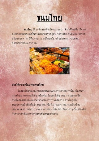 ขนมไทย
ขนมไทย มีเอกลักษณ์ด้านวัฒนธรรมประจาชาติไทยคือ มีความ
ละเอียดอ่อนประณีตในการเลือกสรรวัตถุดิบ วิธีการทา ที่พิถีพิถัน รสชาติ
อร่อยหอมหวาน สีสันสวยงาม รูปลักษณ์ชวนรับประทาน ตลอดจน
กรรมวิธีที่ประณีตบรรจง
ประวัติความเป็นมาของขนมไทย
ในสมัยโบราณคนไทยจะทาขนมเฉพาะวาระสาคัญเท่านั้น เป็นต้นว่า
งานทาบุญ เทศกาลสาคัญ หรือต้อนรับแขกสาคัญ เพราะขนมบางชนิด
จาเป็นต้องใช้กาลังคนอาศัยเวลาในการทาพอสมควร ส่วนใหญ่เป็น
ขนบประเพณี เป็นต้นว่า ขนมงาน เนื่องในงานแต่งงาน ขนมพื้นบ้าน
เช่น ขนมครก ขนมถ้วย ฯลฯ ส่วนขนมในรั้วในวังจะมีหน้าตาจุ๋มจิ๋ม ประณีต
วิจิตรบรรจงในการจัดวางรูปทรงขนมสวยงาม
 