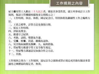 工作規則之內容
雇主 用勞工人數在僱 三十人以上者，應依其事業性質，就左列事項訂立工作
規則，報請主管機關核備後並公開揭示之：
一、工作時間、休息、休假、國定紀念日、特別休假及繼續性工作之輪班方
法。
二、工資之標準、計算方法及發放日期。
三、延長工作時間。
四、津貼及獎金。
五、應遵守之紀律。
六、考勤、請假、獎懲及升遷。
七、受 、解 、資遣、離職及退休。僱 僱
八、災害傷病補償及撫 。九、福利措施。卹
十、勞雇雙方應遵守勞工安全衛生規定。
十一、勞雇雙方溝通意見加強合作之方法。
十二、其他。
工作規則之效力：工作規則，違反法令之強制或禁止規定或其他有關該事業
適用之團體協約規定者，無效。
 