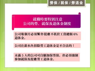勞保 / 就保 / 勞退金
公司 個月必須 提 不低於工資總額每 幫你 繳 6%
退休金。
就職時要特別注意
公司的勞、就保及退休金制度
公司在薪水 扣除勞工退休金是不合法的！內
未滿 5 人的公司可自願加保勞保，但必須強制
參加就保及提 勞工退休金。繳
 