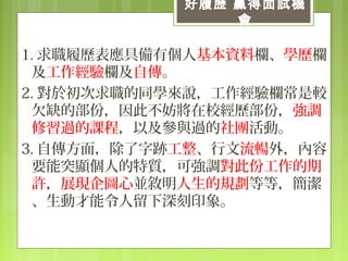 1. 求職履歷表應具備有個人基本資料欄、學歷欄
及工作經驗欄及自傳。
2. 對於初次求職的同學來說，工作經驗欄常是較
欠缺的部份，因此不妨將在校經歷部份，強調
修習過的課程，以及參與過的社團活動。
3. 自傳方面，除了字跡工整、行文流暢外，內容
要能突顯個人的特質，可強調對此份工作的期
許，展現企圖心並敘明人生的規劃等等，簡潔
、生動才能令人留下深刻印象。
好履歷 贏得面試機
會
 