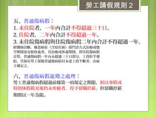 五、普通傷病假：
1. 未住院者，一年內合計不得超過三十日。
2. 住院者，二年內合計不得超過一年。
3. 未住院傷病假與住院傷病假二年內合計不得超過一年。
經醫師診斷，罹患癌症（含原位癌）採門診方式治療或懷
孕期間需安胎休養者，其治療或休養期間，併住院傷病假
計算。普通傷病假一年內未超過三十日部分，工資折半發
給，其領有勞工保險普通傷病給付未達工資半數者，由雇
主補足之。
六、普通傷病假逾期之處理：
勞工普通傷病假超過前條第一項規定之期限，經以事假或
特別休假抵充後仍未痊癒者，得予留職停薪。但留職停薪
期間以一年為限。
勞工請假規則 2
 