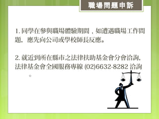 　
1. 同學在參與職場體驗期間，如遭遇職場工作問
題，應先向公司或學校師長反應。
2. 就近到所在縣市之法律扶助基金會分會洽詢，
法律基金會全國服務專線 (02)6632-8282 洽詢
。
職場問題申訴
 