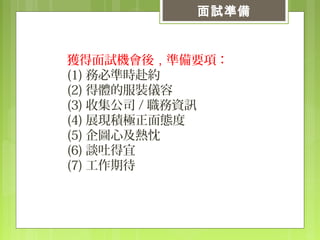 獲得面試機會後，準備要項：
(1) 務必準時赴約
(2) 得體的服裝儀容
(3) 收集公司 / 職務資訊
(4) 展現積極正面態度
(5) 企圖心及熱忱
(6) 談吐得宜
(7) 工作期待
面試準備
 