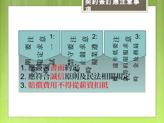 契約簽訂應注意事
項
1. 應簽署書面約定
2. 應符合誠信原則及民法相關規定
3. 賠償費用不得從薪資扣抵
1. 應簽署書面約定
2. 應符合誠信原則及民法相關規定
3. 賠償費用不得從薪資扣抵
注
意
1:
要
求
一
定
期
限
試
用
時
注
意
2:
要
求
遵
守
競
業
禁
止
規
定
時
注
意
3:
要
求
最
低
服
務
年
限
及
違
約
金
等
條
款
時
 