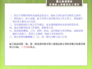 雇主無須預告
即得終止勞動契約之情形
一、於訂立勞動契約時為虛偽意思表示，使雇主誤信而有受損害之虞者。
二、對於雇主、雇主家屬、雇主代理人或其他共同工作之勞工，實施暴行
或有重大侮辱之行為者。
三、受有期徒刑以上刑之宣告確定，而未諭知緩刑或未准易科罰金者。
四、違反勞動契約或工作規則，情節重大者。
五、故意損耗機器、工具、原料、產品，或其他雇主所有物品，或故意洩
漏雇主技術上、營業上之秘密，致雇主受有損害者。
六、無正當理由繼續曠工三日，或一個月內曠工達六日者。
雇主依前項第一款、第二款及第四款至第六款規定終止契約者應自知悉其情
形之日起，三十日內為之。
 
